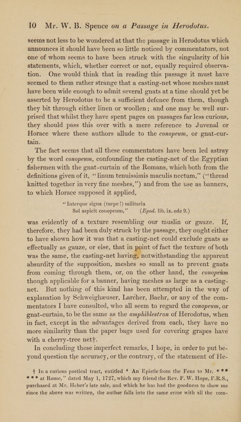 seems not less to be wondered at that the passage in Herodotus which announces it should have been so little noticed by commentators, not one of whom seems to have been struck with the singularity of his statements, which, whether correct or not, equally required observa¬ tion. One would think that in reading this passage it must have seemed to them rather strange that a casting-net whose meshes must have been wide enough to admit several gnats at a time should yet be asserted by Herodotus to be a sufficient defence from them, though they bit through either linen or woollen; and one may be well sur¬ prised that whilst they have spent pages on passages far less curious, they should pass this over with a mere reference to Juvenal or Horace where these authors allude to the conopeum, or gnat-cur¬ tain. The fact seems that all these commentators have been led astray by the word conopeum, confounding the casting-net of the Egyptian fishermen with the gnat-curtain of the Romans, which both from the definitions given of it, “linum tenuissimis maculis nectum,” (“thread knitted together in very fine meshes,”) and from the use as banners, to which Horace supposed it applied, “ Interque signa (turpe !) militaria Sol aspicit conopeum,” (Epod. lib. ix. ode 9.) was evidently of a texture resembling our muslin or gauze. If, therefore, they had been duly struck by the passage, they ought either to have shown how it was that a casting-net could exclude gnats as effectually as gauze, or else, that in point of fact the texture of both was the same, the casting-net having, notwithstanding the apparent absurdity of the supposition, meshes so small as to prevent gnats from coming through them, or, on the other hand, the conopeum, though applicable for a banner, having meshes as large as a casting- net. But nothing of this kind has been attempted in the way of explanation by Schweighseuser, Larcher, Baehr, or any of the com¬ mentators I have consulted, who all seem to regard the conopeum, or gnat-curtain, to be the same as the amphiblestron of Herodotus, when in fact, except in the advantages derived from each, they have no more similarity than the paper bags used for covering grapes have with a cherry-tree netf- In concluding these imperfect remarks, I hope, in order to put be¬ yond question the accuracy, or the contrary, of the statement of He- t In a curious poetical tract, entitled ‘ An Epistle from the Fens to Mr. * ** * * * at Rome, ” dated May 1, 1727, which my friend the Rev. F. W. Hope, F.R.S., purchased at Mr. Heber’s late sale, and which he has had the goodness to show me since the above was written, the author falls into the same error with all the com-