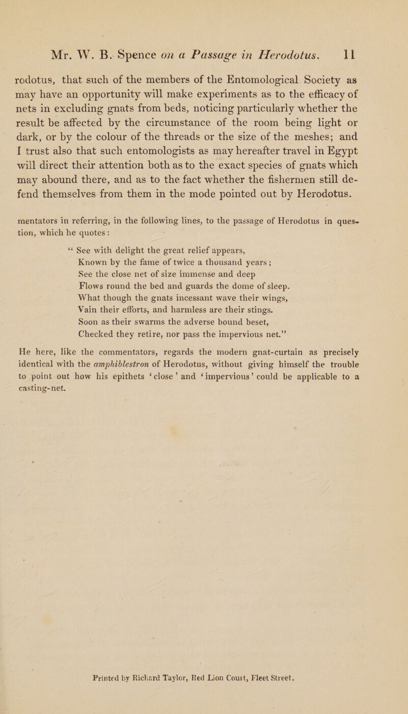 rodotus, that such of the members of the Entomological Society as may have an opportunity will make experiments as to the efficacy of nets in excluding gnats from beds, noticing particularly whether the result be affected by the circumstance of the room being light or dark, or by the colour of the threads or the size of the meshes; and I trust also that such entomologists as may hereafter travel in Egypt will direct their attention both as to the exact species of gnats which may abound there, and as to the fact whether the fishermen still de¬ fend themselves from them in the mode pointed out by Herodotus. mentators in referring, in the following lines, to the passage of Herodotus in ques¬ tion, which he quotes: “ See with delight the great relief appears, Known by the fame of twice a thousand years ; See the close net of size immense and deep Flows round the bed and guards the dome of sleep. What though the gnats incessant wave their wings, Vain their efforts, and harmless are their stings. Soon as their swarms the adverse bound beset, Checked they retire, nor pass the impervious net.” He here, like the commentators, regards the modern gnat-curtain as precisely identical with the amphiblestron of Herodotus, without giving himself the trouble to point out how his epithets ‘ close ’ and ‘ impervious ’ could be applicable to a easting-net. Printed by Richard Taylor, Red Lion Court, Fleet Street.