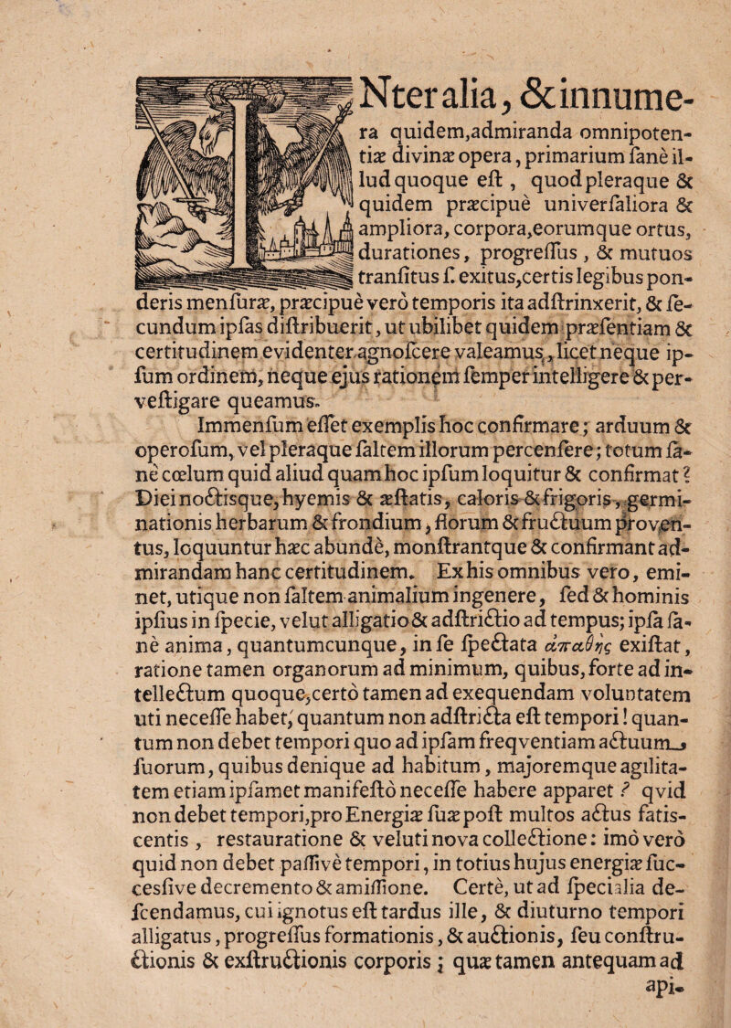 Nteralia, Sdnnume- ra quidem,admiranda omnipoten¬ tias divinas opera, primarium fane il¬ lud quoque eft , quod pleraque Sc quidem prascipue univerfaliora Sc ampliora, corpora,eorumque ortus, durationes, progreffus , Sc mutuos tranfitus f. exitus,certi$ legibus pon¬ deris menfur^, prascipue vero temporis ita adftrinxerit, Sc le- cundum ipfas diftribuerit, ut ubilibet quidem prasfentiam St certitudinem evidenter,agnofcerevaIeamus{ilicetneque ip- fum ordinem, neque ejus rationem femper intelligere Sc per * veftigare queamus. Immenfum effet exemplis Iioc confirmare; arduum St operofum,vel pleraque laltem illorum percenfere; totum ia- ne coelum quid aliud quamhoc ipfumloquitur St confirmat ? Diei nottisque, hyemis St asftatis, caloris Sc frigoris, germi¬ nationis herbarum St frondium, Horum Scfru£tuum proven¬ tus, loquuntur hasc abunde, monftrantque St confirmant ad¬ mirandam hanc certitudinem. Ex his omnibus vero, emi¬ net, utique non faltem animalium ingenere, fed St hominis ipfius in fpecie, velut alligatioSc adftri£tio ad tempus; ipia fa¬ ne anima, quantumcunque, infe fpe&ata exiftat, ratione tamen organorum ad minimum, quibus, forte ad in* telleftum quoque,certo tamen ad exequendam voluntatem uti necefie habet, quantum non adftri&a eft tempori! quan¬ tum non debet tempori quo ad ipfam freqventiam attuumu fuorum, quibus denique ad habitum, majorem que agilita¬ tem etiam ipiamet manifefto necefie habere apparet ? qvid non debet tempori,pro Energias fuaspoft multos aftus fatis¬ centis , restauratione Sc veluti nova colleftione: imo vero quid non debet pafiive tempori, in totius hujus energias fuc- cesfive decremento Sc amiflione. Certe, ut ad Ipeculia de- fcendamus, cui ignotus eft tardus ille, Sc diuturno tempori alligatus, progreffus formationis, St auftionis, feu conftru- ftionis Sc exftru&ionis corporis j quas tamen antequam ad api.