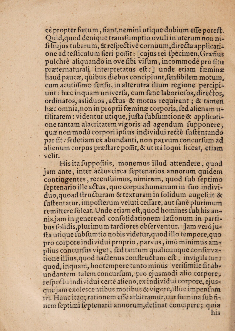 ce propter fotam, fiant,nemini utique dubium efle poteft. Quid,qucd denique transfomptio ovuli in uterum non ni- fi hujus tubarum, &refpe£H ve cornuum,direfta applicati¬ one ad tefticulum fieri pofiit : [cujusrei fptcimen,Gr^fius pulchre aliquando in ove fibi vifum, incommode pro fitti pr^ternaturali interpretatus eft:] unde etiam feminas haudpaucx, quibus diebus concipiunt,fenfibilem motum, cum acutiflimo fenfu, in alterutra ilium regione percipi¬ unt : haec inquam univerfa, cum fane laboriofos, dire&os, ordinatos,asfiduos ,a£tus 6c motus requirant; & tamen haec omnia,non in proprii fominae corporis, fed alienam u- tilitatem: videntur utique, juftafubfumtione8c applicati- one tantam alacritatem vigoris ad agendum fupponere, quae non modo corpori iplius individui re£ie fuftentando par iit: fedetiam ex abundanti, non paivum concurfum ad alienum corpus pr^ftare pofiit, & ut ita loqui liceat, etiam velit. Hisitafuppofitis, monemus illud attendere, quod jam ante, inter aftuscirca feptenarios annorum quidem contingentes,recenfuimus,nimirum, quod fub feptimo feptenarioilleaftus, quo corpus humanum in fuo indi vi¬ duo, quoad ftru&uram & texturam in (olidum augefcit 8c fuftentatur, impofterum veluti ceflare, aut fane plurimum remittere foleat. Unde etiam eft,quod homines fub his an¬ nis,jam in genere ad confolidationem lationum in parti¬ bus folidisjplurimum tardioresobferventur. Jam veroju- fta utique fubfumtio nobis videtur,quod illo tempore,quo pro corpore indi vidui proprio, parvus, imo minimus am¬ plius concurfus viget, fed tantum qualicunque conferva- tioneillius,quodhaftenusconftruftum eft, invigilatur; quod, inquam, hoc tempore tanto miniis verifimile fit ab¬ undantem talem concurfum, pro ejusmodi alio corpore, refpettu individui certe alieno,ex individui corpore, ejus- quejarn exolescentibus motibus & vigore,illuc impenfum iri. Hanc itaq; rationem effe arbitramur,cur femina fub fi¬ nem feptimifeptenarii annorum;definat concipere; quia