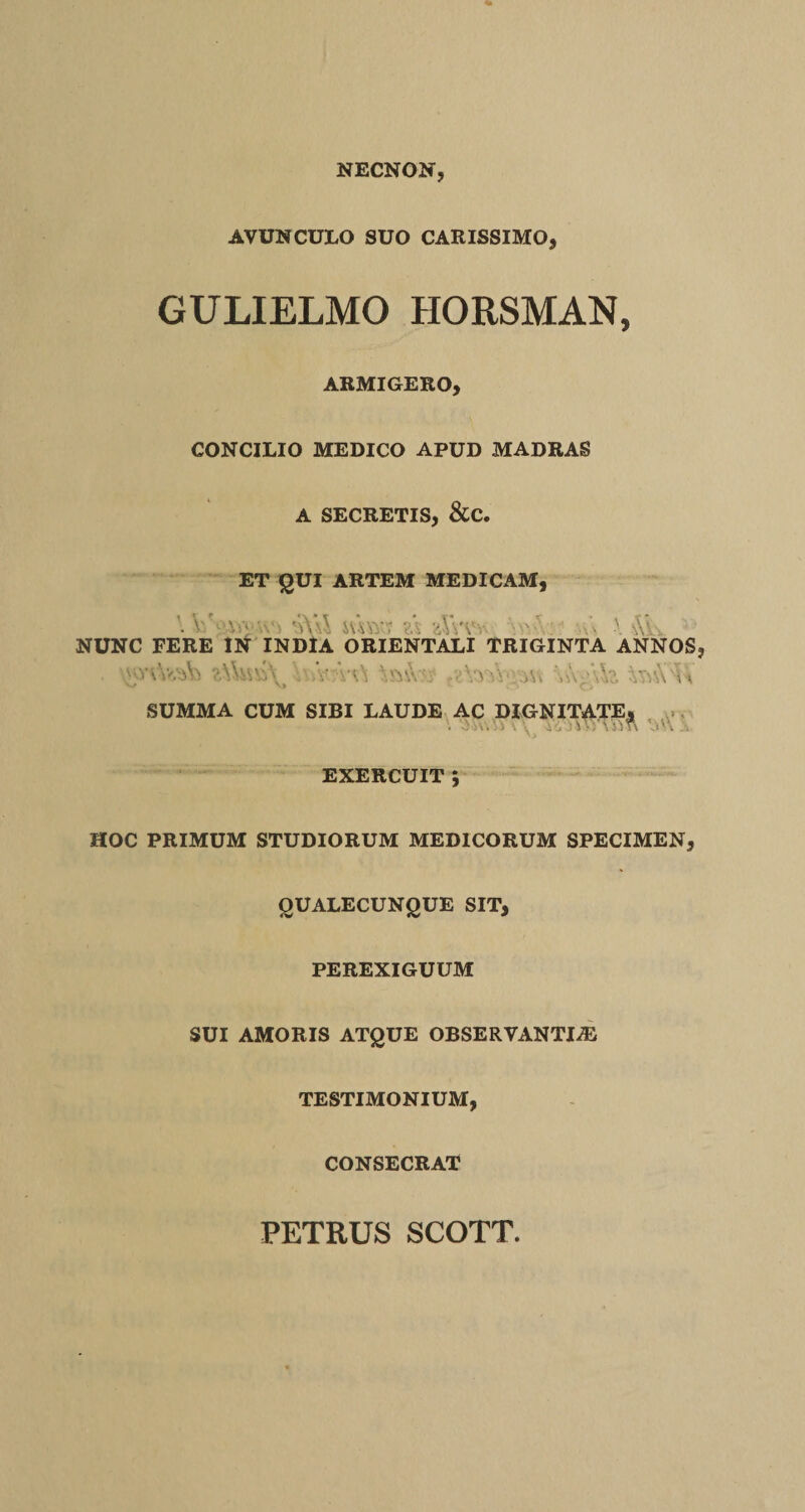 NECNON, AVUNCULO SUO CARISSIMO, GULIELMO HORSMAN, ARMIGERO, CONCILIO MEDICO APUD MADRAS A SECRETIS, &C. ET QUI ARTEM MEDICAM, V sVsl swai? zXvvw \ *\k ; NUNC FERE IN INDIA ORIENTALI TRIGINTA ANNOS V/ \> v. 0 SUMMA CUM SIBI LAUDE AC DIGNITATE, EXERCUIT ; HOC PRIMUM STUDIORUM MEDICORUM SPECIMEN, OUALECUNQUE SIT, PEREXIGUUM SUI AMORIS ATQUE OBSERVANTIAE TESTIMONIUM, CONSECRAT PETRUS SCOTT