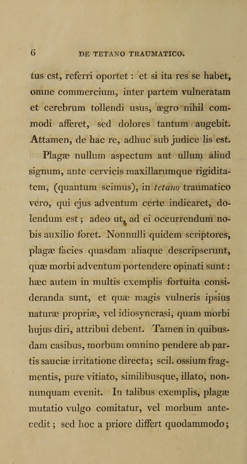 tus est, referri oportet: et si ita res se habet* omne commercium, inter partem vulneratam et cerebrum tollendi usus, aegro nihil com¬ modi afferet, sed dolores tantum augebit. Attamen, de hac re, adhuc sub judice lis est. Plagae nullum aspectum aut ullum aliud signum, ante cervicis maxillarumque rigidita¬ tem, (quantum scimus), in tetano traumatico vero, qui ejus adventum certe indicaret, do- lendum est; adeo ut^ ad ei occurrendum no¬ bis auxilio foret. Nonnulli quidem scriptores, plagae facies quasdam aliaque descripserunt, quae morbi adventum portendere opinati sunt: haec autem in multis exemplis fortuita consi- deranda sunt, et quae magis vulneris ipsius naturae propriae, vel idiosyncrasi, quam morbi hujus diri, attribui debent. Tamen in quibus¬ dam casibus, morbum omnino pendere ab par¬ tis sauciae irritatione directa; scii, ossium frag¬ mentis, pure vitiato, similibusque, illato, non- nunquam evenit. In talibus exemplis, plagae mutatio vulgo comitatur, vel morbum ante¬ cedit ; sed hoc a priore differt quodammodo;