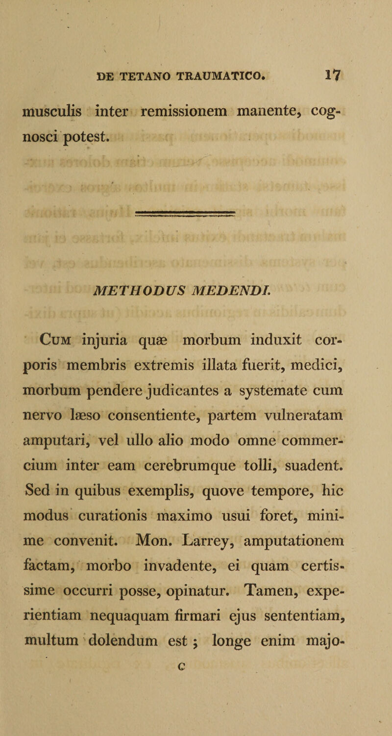 musculis inter remissionem manente, cog¬ nosci potest. METHODUS MEDENDI. Cum injuria quae morbum induxit cor¬ poris membris extremis illata fuerit, medici, morbum pendere judicantes a systemate cum nervo laeso consentiente, partem vulneratam amputari, vel ullo alio modo omne commer¬ cium inter eam cerebrum que tolli, suadent. Sed in quibus exemplis, quove tempore, hic modus curationis maximo usui foret, mini¬ me convenit. Mon. Larrey, amputationem factam, morbo invadente, ei quam certis¬ sime occurri posse, opinatur. Tamen, expe¬ rientiam nequaquam firmari ejus sententiam, multum dolendum est ; longe enim majo- c