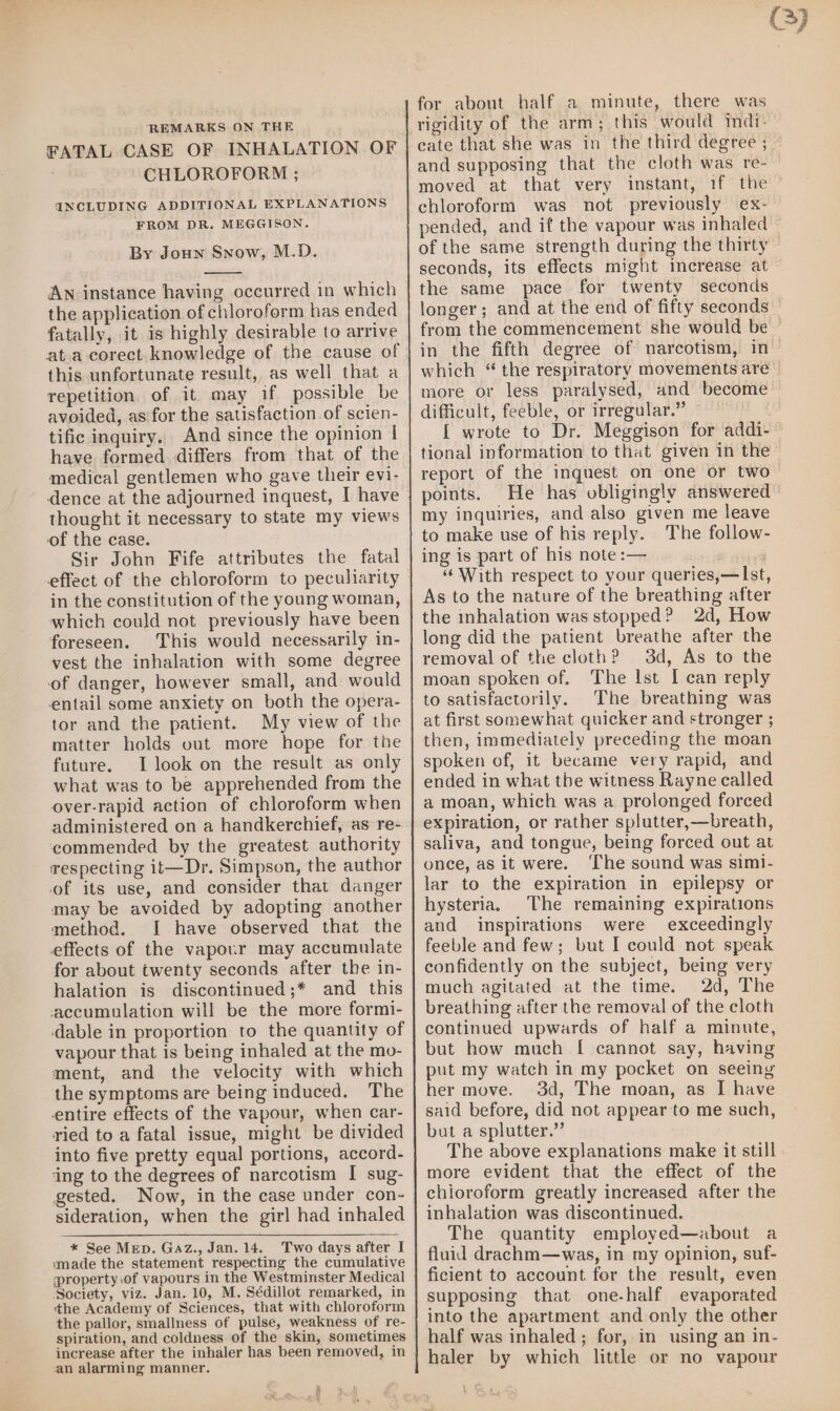 REMARKS ON THE FATAL CASE OF INHALATION OF CHLOROFORM ; INCLUDING ADDITIONAL EXPLANATIONS FROM DR. MEGGISON. By Joun Snow, M.D. An instance having occurred in which the application of chloroform has ended fatally, it is highly desirable to arrive this unfortunate result, as well that a repetition of it may if possible be avoided, as for the satisfaction of scien- tific inquiry. And since the opinion | have formed. differs from that of the medical gentlemen who gave their evi- thought it necessary to state my views of the case. Sir John Fife attributes the fatal in the constitution of the young woman, which could not previously have been foreseen. This would necessarily in- vest the inhalation with some degree of danger, however small, and would entail some anxiety on both the opera- tor and the patient. My view of the matter holds vut more hope for tie future. I look on the result as only what was to be apprehended from the over-rapid action of chloroform when administered on a handkerchief, as re- commended by the greatest authority respecting it—Dr. Simpson, the author of its use, and consider that danger may be avoided by adopting another method. I have observed that the effects of the vapour may accumulate for about twenty seconds after the in- halation is discontinued;* and this accumulation will be the more formi- dable in proportion to the quantity of vapour that is being inhaled at the mo- ment, and the velocity with which the symptoms are being induced. The entire effects of the vapour, when car- ried to a fatal issue, might be divided into five pretty equal portions, accord- ‘ing to the degrees of narcotism I sug- gested. Now, in the case under con- sideration, when the girl had inhaled * See MED. Gaz., Jan. 14. Two days after I made the statement respecting the cumulative property-of vapours in the Westminster Medical ‘Society, viz. Jan. 10, M. Sédillot remarked, in the Academy of Sciences, that with chloroform the pallor, smallness of pulse, weakness of re- spiration, and coldness of the skin, sometimes increase after the inhaler has been removed, in an alarming manner. for about half a minute, there was rigidity of the arm; this would mdi- and supposing that the cloth was re- of the same strength during the thirty seconds, its effects might increase at the same pace for twenty seconds longer; and at the end of fifty seconds from the commencement she would be in the fifth degree of narcotism, in more or less paralysed, and become difficult, feeble, or irregular.” tional information to that given in the report of the inquest on one or two points. my inquiries, and also given me leave to make use of his reply. The follow- ing is part of his note :— 3 “With respect to your queries,—Ist, As to the nature of the breathing after the inhalation was stopped? 2d, How long did the patient breathe after the removal of the cloth? 3d, As to the moan spoken of. The Ist I can reply to satisfactorily. The breathing was at first somewhat quicker and stronger ; then, immediately preceding the moan spoken of, it became very rapid, and ended in what the witness Rayne called a moan, which was a prolonged forced expiration, or rather splutter,—breath, saliva, and tongue, being forced out at once, as it were. ‘The sound was simi- lar to the expiration in epilepsy or hysteria. The remaining expirations and inspirations were exceedingly feeble and few; but I could not speak confidently on the subject, being very much agitated at the time. 2d, The breathing after the removal of the cloth continued upwards of half a minute, but how much [| cannot say, having put my watch in my pocket on seeing her move. 3d, The moan, as I have said before, did not appear to me such, but a splutter.”’ The above explanations make it still more evident that the effect of the chioroform greatly increased after the inhalation was discontinued. The quantity employed—about a fluid drachm—was, in my opinion, suf- ficient to account for the result, even supposing that one-half evaporated into the apartment and only the other half was inhaled; for, in using an in- haler by which little or no vapour