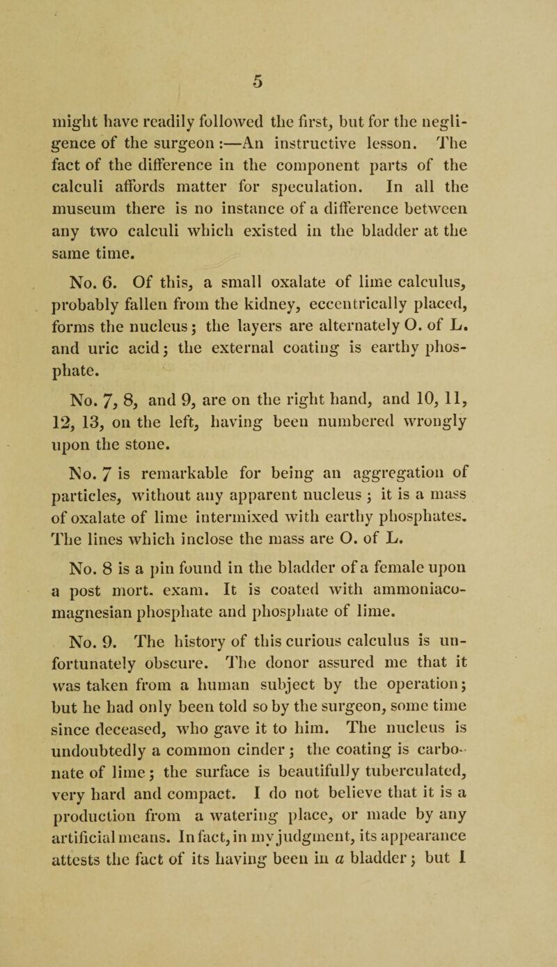 might have readily followed the first, but for the negli¬ gence of the surgeon :—An instructive lesson. The fact of the difference in the component parts of the calculi affords matter for speculation. In all the museum there is no instance of a difference between any two calculi which existed in the bladder at the same time. No. 6. Of this, a small oxalate of lime calculus, probably fallen from the kidney, eccentrically placed, forms the nucleus; the layers are alternately O. of L. and uric acid; the external coating is earthy phos¬ phate. No. 7, 8, and 9, are on the right hand, and 10, 11, 12, 13, on the left, having been numbered wrongly upon the stone. No. 7 is remarkable for being an aggregation of particles, without any apparent nucleus ; it is a mass of oxalate of lime intermixed with earthy phosphates. The lines which inclose the mass are O. of L. No. 8 is a pin found in the bladder of a female upon a post mort. exam. It is coated with ammoniaco- magnesian phosphate and phosphate of lime. No. 9. The history of this curious calculus is un¬ fortunately obscure. The donor assured me that it was taken from a human subject by the operation; but he had only been told so by the surgeon, some time since deceased, who gave it to him. The nucleus is undoubtedly a common cinder ; the coating is carbo¬ nate of lime; the surface is beautifully tuberculated, very hard and compact. I do not believe that it is a production from a watering place, or made by any artificial means. In fact, in my judgment, its appearance attests the fact of its having been in a bladder; but I