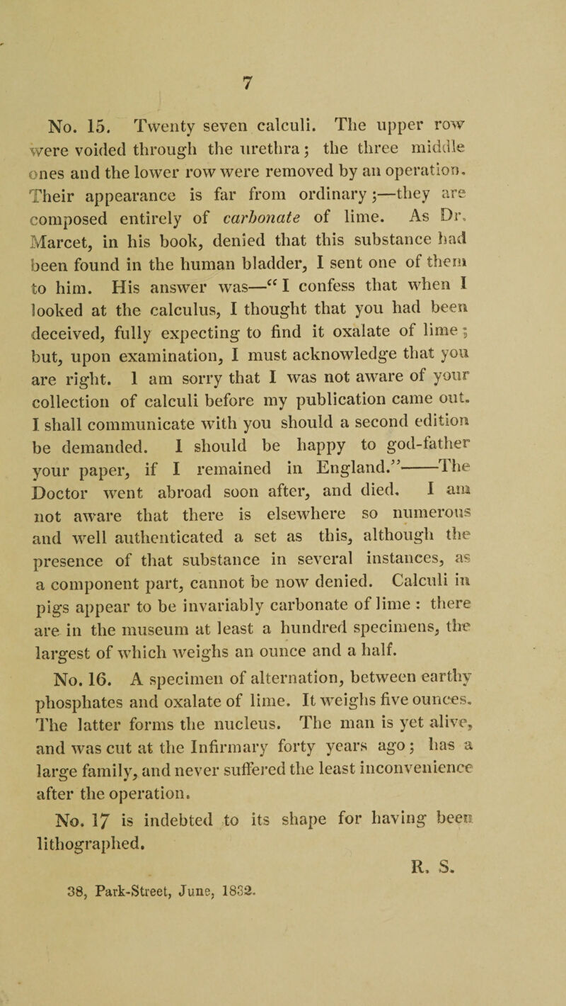 No. 15. Twenty seven calculi. The upper row were voided through the urethra5 the three middle ones and the lower row were removed by an operation. Their appearance is far from ordinary 5—they are composed entirely of carbonate of lime. As Dr, Marcet, in his book, denied that this substance had been found in the human bladder, I sent one of them to him. His answer was—Cf I confess that when I looked at the calculus, I thought that you had been deceived, fully expecting to find it oxalate of lime; but, upon examination, I must acknowledge that you are right. 1 am sorry that I was not aware of your collection of calculi before my publication came out. I shall communicate with you should a second edition be demanded. 1 should be happy to god-father your paper, if I remained in England.”-The Doctor went abroad soon after, and died. I am not aware that there is elsewhere so numerous and well authenticated a set as this, although the presence of that substance in several instances, as a component part, cannot be now denied. Calculi in pigs appear to be invariably carbonate of lime : there are in the museum at least a hundred specimens, the largest of which weighs an ounce and a half. No. 16. A specimen of alternation, between earthy phospliates and oxalate of lime. It weighs five ounces. The latter forms the nucleus. The man is yet alive, and was cut at the Infirmary forty years ago; has a large family, and never suffered the least inconvenience after the operation. No. 17 is indebted to its shape for having been lithographed. R. S. 38, Park-Street, June, 1832.