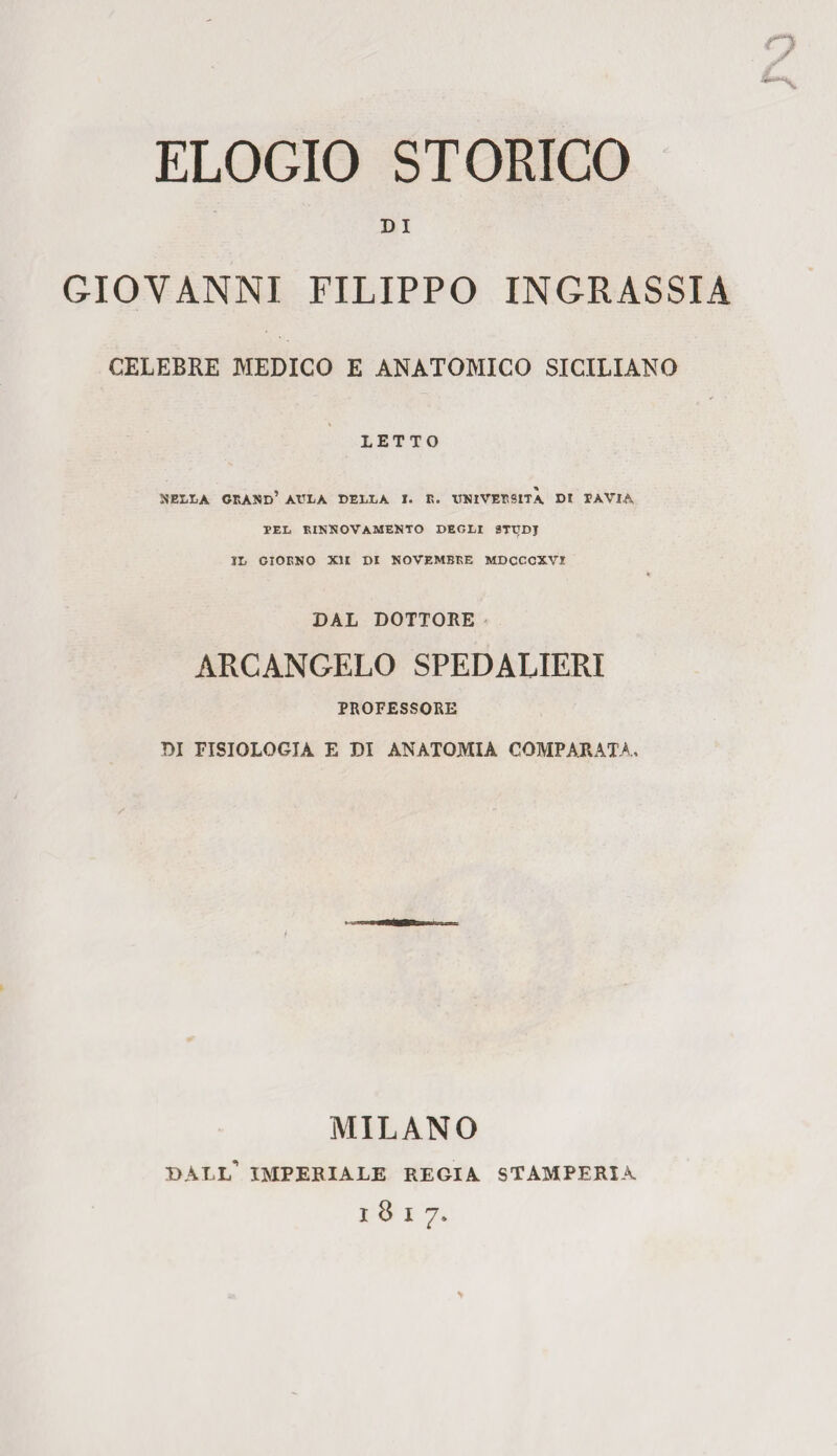 DI GIOVANNI FILIPPO INGRASSIA CELEBRE MEDICO E ANATOMICO SICILIANO LETTO NELLA GRAND’ AULA DELLA I. R. UNIVERSITÀ DI TAVIA TEL RINNOVAMENTO DEGLI STTJDJ IL GIORNO XII DI NOVEMBRE MDCCCXVI DAL DOTTORE ARCANGELO SPEDALIERI PROFESSORE DI FISIOLOGIA E DI ANATOMIA COMPARATA, MILANO dall’ imperiale regia stamperia 1817.