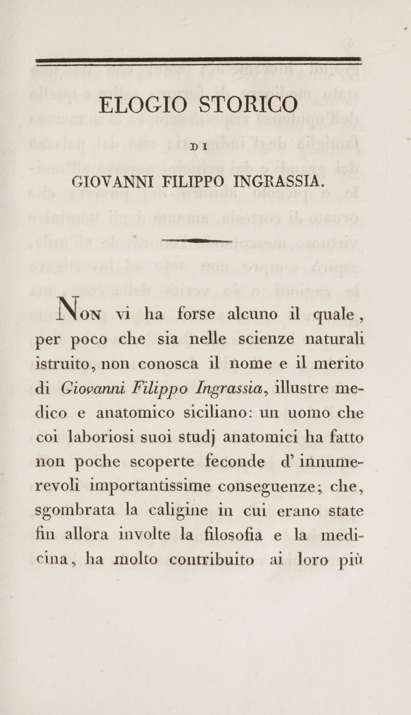 D I GIOVANNI FILIPPO INGRASSIA. iSloN vi ha forse alcuno il quale, per poco che sia nelle scienze naturali istruito, non conosca il nome e il merito di Giovanni Filippo Ingrassia, illustre me» dico e anatomico siciliano: un uomo che coi laboriosi suoi studj anatomici ha fatto non poche scoperte feconde d’innume» revoli importantissime conseguenze; che, sgombrata la caligine in cui erano state fin allora involte la filosofia e la medi¬ cina, ha molto contribuito ai loro più