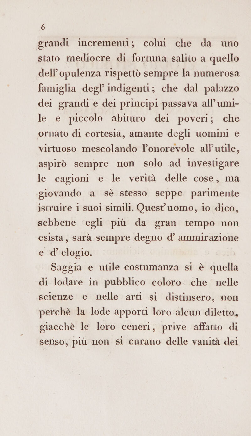 grandi incrementi ; colui che da uno stato mediocre di fortuna salito a quello dell’opulenza rispettò sempre la numerosa famiglia degl’ indigenti ; che dal palazzo dei grandi e dei principi passava all’umi¬ le e piccolo abituro dei poveri ; che ornato di cortesia, amante degli uomini e virtuoso mescolando l’onorevole alFutile, aspirò sempre non solo ad investigare le cagioni e le verità delle cose, ma giovando a sè stesso seppe parimente istruire i suoi simili. Quest’uomo, io dico, sebbene egli più da gran tempo non esista, sarà sempre degno d’ ammirazione e d’ elogio. Saggia e utile costumanza si è quella di lodare in pubblico coloro che nelle scienze e nelle arti si distinsero, non perchè la lode apporti loro alcun diletto, giacché le loro ceneri, prive affatto di senso, più non si curano delle vanità dei