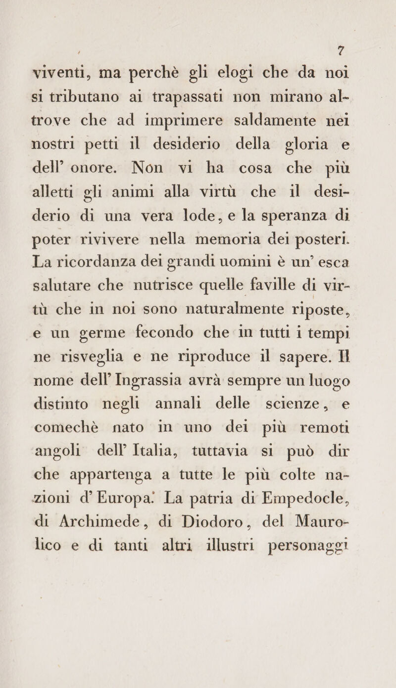 viventi, ma perchè gli elogi che da noi si tributano ai trapassati non mirano al¬ trove che ad imprimere saldamente nei nostri petti il desiderio della gloria e dell’ onore. Non vi ha cosa che più alletti gli animi alla virtù che il desi¬ derio di una vera lode, e la speranza di poter rivivere nella memoria dei posteri. La ricordanza dei grandi uomini è un’ esca salutare che nutrisce quelle faville di vir¬ tù che in noi sono naturalmente riposte, e un germe fecondo che in tutti i tempi ne risveglia e ne riproduce il sapere. Il nome dell’ Ingrassia avrà sempre un luogo distinto negli annali delle scienze, e comechè nato in uno dei più remoti angoli dell’ Italia, tuttavia si può dir che appartenga a tutte le più colte na¬ zioni d’ Europa'' La patria di Empedocle, di Archimede, di Diodoro, del Mauro-