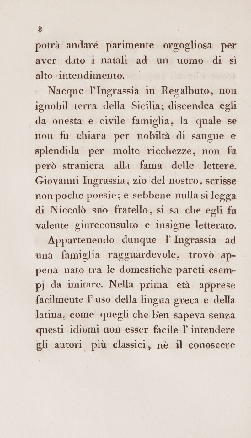 potrà andare parimente orgogliosa per aver dato i natali ad un uomo di sì alto intendimento. Nacque l’Ingrassia in Regalbuto, non ignobil terra della Sicilia; discendea egli da onesta e civile famiglia, la quale se non fu chiara per nobiltà di sangue e splendida per molte ricchezze, non fu però straniera alla fama delle lettere. Giovanni Ingrassia, zio del nostro, scrisse non poche poesie; e sebbene nulla si legga di Niccolò suo fratello, si sa che egli fu valente giureconsulto e insigne letterato. Appartenendo dunque F Ingrassia ad una famiglia ragguardevole, trovò ap¬ pena nato tra le domestiche pareti esem¬ pi da imitare. Nella prima età apprese facilmente F uso della lingua greca e della latina, come quegli che ben sapeva senza questi idiomi non esser facile F intendere gli autori più classici, nè il conoscere