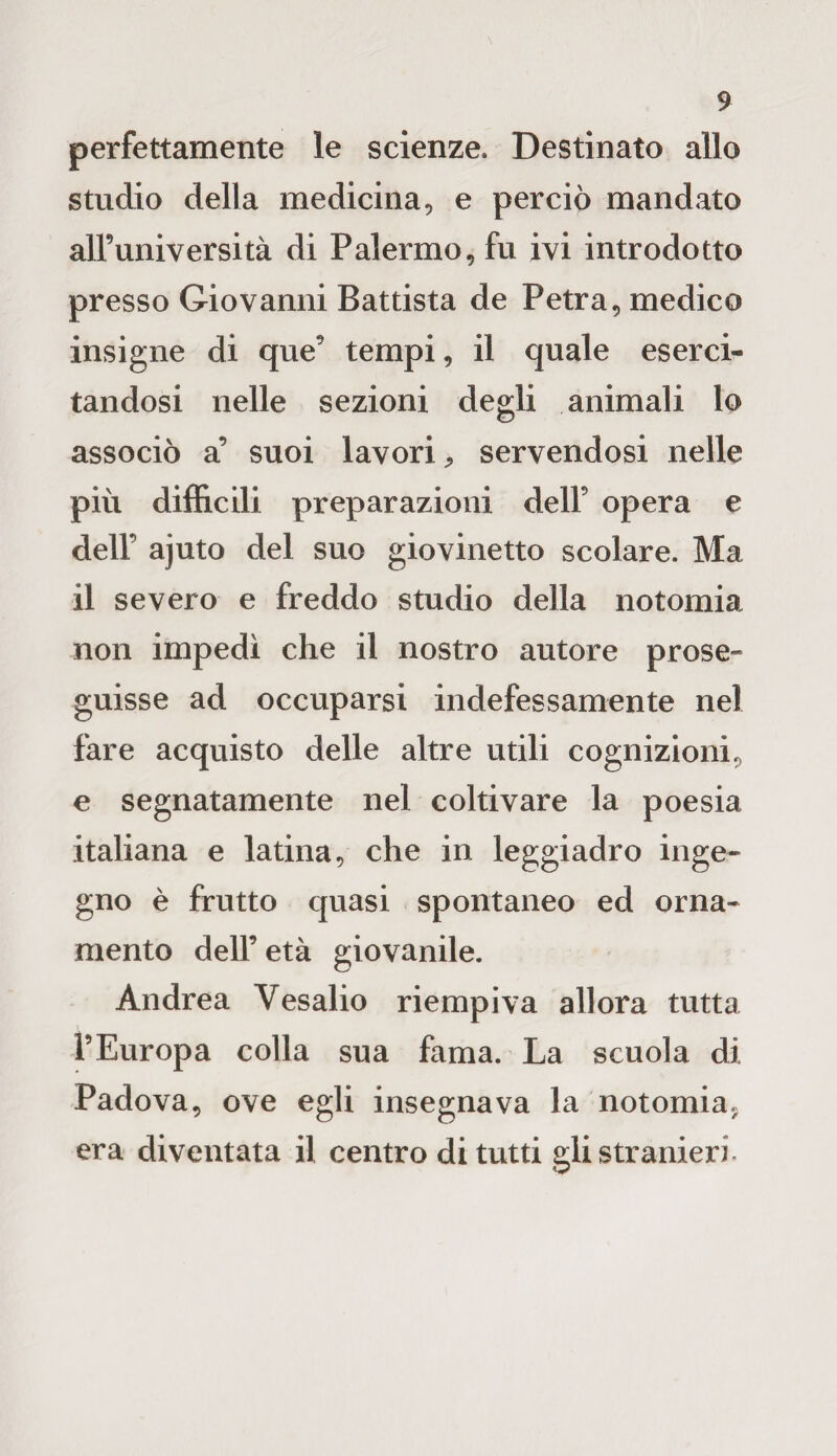 $> perfettamente le scienze. Destinato allo studio della medicina, e perciò mandato all’università di Palermo, fu ivi introdotto presso Giovanni Battista de Petra, medico insigne di que’ tempi, il quale eserci¬ tandosi nelle sezioni degli animali lo associò a’ suoi lavori, servendosi nelle più difficili preparazioni dell’ opera e dell’ ajuto del suo giovinetto scolare. Ma il severo e freddo studio della notomia non impedì che il nostro autore prose» guisse ad occuparsi indefessamente nel fare acquisto delle altre utili cognizioni, e segnatamente nel coltivare la poesia italiana e latina, che in leggiadro inge¬ gno è frutto quasi spontaneo ed orna¬ mento dell’ età giovanile. Andrea Vesalio riempiva allora tutta l’Europa colla sua fama. La scuola di Padova, ove egli insegnava la notomia, era diventata il centro di tutti gli stranieri.