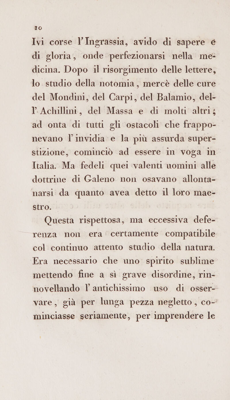 IO Ivi corse FIngrassia, avido di sapere é di gloria, onde perfezionarsi nella me¬ dicina. Dopo il risorgimento delle lettere, lo studio della notomia, mercè delle cure del Mondini, del Carpi, del Balamio, del- 1’ Acliillini, del Massa e di molti altri ; ad onta di tutti gli ostacoli che frappo¬ nevano F invidia e la più assurda super¬ stizione, cominciò ad essere in voga in Italia. Ma fedeli quei valenti uomini alle dottrine di Galeno non osavano allonta¬ narsi da quanto avea detto il loro mae¬ stro. Questa rispettosa, ma eccessiva defe¬ renza non era certamente compatibile col continuo attento studio della natura. Era necessario che uno spirito sublime mettendo fine a sì grave disordine, rin- novellando F antichissimo uso di osser¬ vare , già per lunga pezza negletto, co¬ minciasse seriamente, per imprendere le
