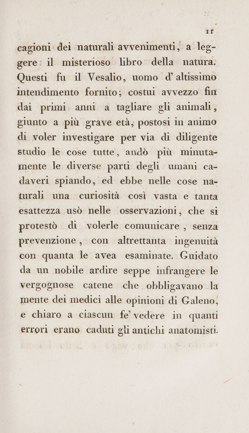 cagioni dei naturali avvenimenti, a leg¬ gere il misterioso libro della natura* Questi fu il Vesalio, uomo d’altissimo intendimento fornito; costui avvezzo fin dai primi anni a tagliare gli animali , giunto a più grave età, postosi in animo di voler investigare per via di diligente studio le cose tutte, andò più minuta¬ mente le diverse parti degli umani ca¬ daveri spiando, ed ebbe nelle cose na¬ turali una curiosità così vasta e tanta esattezza usò nelle osservazioni, che si protestò di volerle comunicare , senza prevenzione, con altrettanta ingenuità con quanta le avea esaminate. Guidato da un nobile ardire seppe infrangere le vergognose catene che obbligavano la mente dei medici alle opinioni di Galeno, e chiaro a ciascun fe’ vedere in quanti errori erano caduti gli antichi anatomisti*