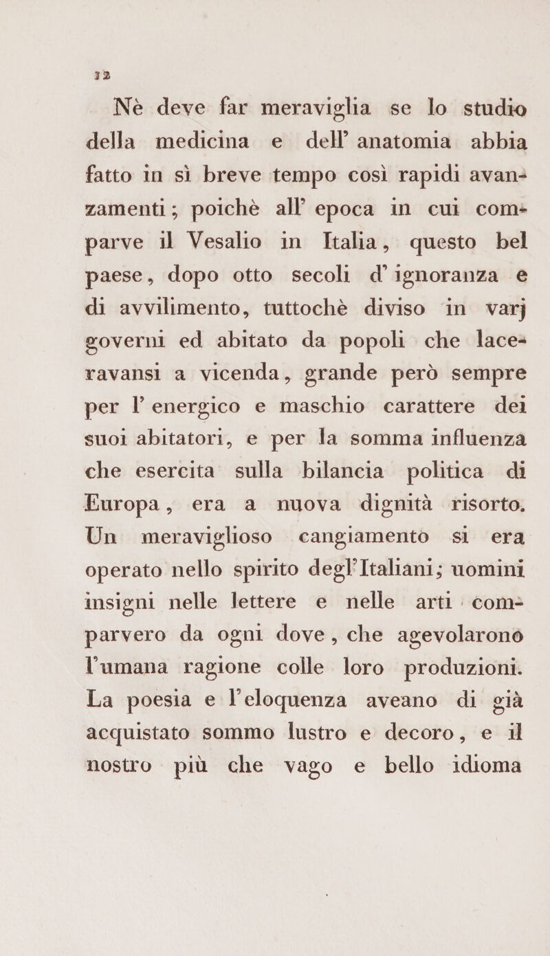 32 Nè deve far meraviglia se lo studio della medicina e dell’ anatomia abbia fatto in sì breve tempo così rapidi avan¬ zamenti ; poiché all’ epoca in cui com¬ parve il Vesalio in Italia, questo bel paese, dopo otto secoli d’ignoranza e di avvilimento, tuttoché diviso in varj governi ed abitato da popoli che lace- ravansi a vicenda, grande però sempre per 1J energico e maschio carattere dei suoi abitatori, e per la somma influenza che esercita sulla bilancia politica di Europa, era a nuova dignità risorto. Un meraviglioso cangiamento si era operato nello spirito degl’Italiani,* uomini insigni nelle lettere e nelle arti com¬ parvero da ogni dove , che agevolarono Fumana ragione colle loro produzioni. La poesia e l’eloquenza aveano di già acquistato sommo lustro e decoro, e il nostro più che vago e bello idioma