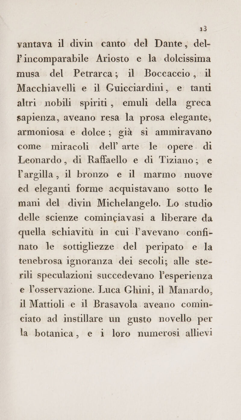 F incomparabile Ariosto e la dolcissima musa del Petrarca ; il Boccaccio, il Macchiavelli e il Guicciardini, e tanti altri nobili spiriti , emuli della greca sapienza, aveano resa la prosa elegante, armoniosa e dolce ; già si ammiravano come miracoli dell’ arte le opere di Leonardo , di Raffaello e di Tiziano ; e l’argilla, il bronzo e il marmo nuove ed eleganti forme acquistavano sotto le mani del divin Michelangelo. Lo studio delle scienze cominciavasi a liberare da quella schiavitù in cui Favevano confi¬ nato le sottigliezze del peripato e la tenebrosa ignoranza dei secoli; alle ste¬ rili speculazioni succedevano Fesperienza e l’osservazione. Luca Ghini, il Manardo, il Mattioli e il Brasavola aveano comin¬ ciato ad instillare un gusto novello per la botanica, e i loro numerosi allievi