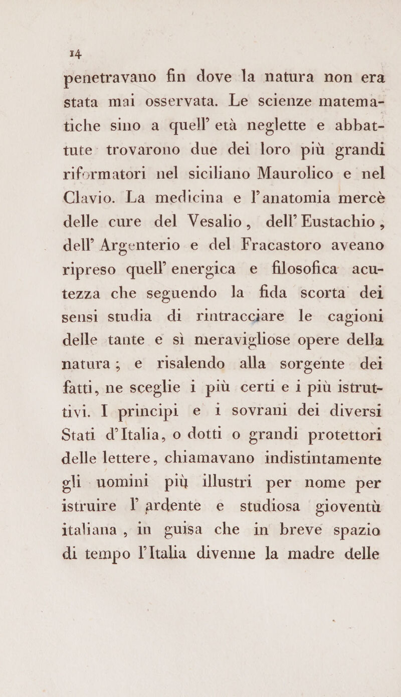 H penetravano fin dove la natura non era stata mai osservata. Le scienze matema¬ tiche sino a quell’ età neglette e abbat¬ tute trovarono due dei loro più grandi riformatori nel siciliano Maurolico e nel Clavio. La medicina e Yanatomia mercè delle cure del Vesalio , dell’ Eustachio , dell’ Argenterio e del Fracastoro aveano ripreso quell’ energica e filosofica acu¬ tezza che seguendo la fida scorta dei sensi studia di rintracciare le cagioni delle tante e sì meravigliose opere della natura ; e risalendo alla sorgente dei fatti, ne sceglie i più certi e i più istrut¬ tivi. I principi e i sovrani dei diversi Stati d’Italia, o dotti o grandi protettori delle lettere, chiamavano indistintamente gli uomini più illustri per nome per istruire 1’ ardente e studiosa gioventù italiana , in guisa che in breve spazio di tempo l’Italia divenne la madre delle