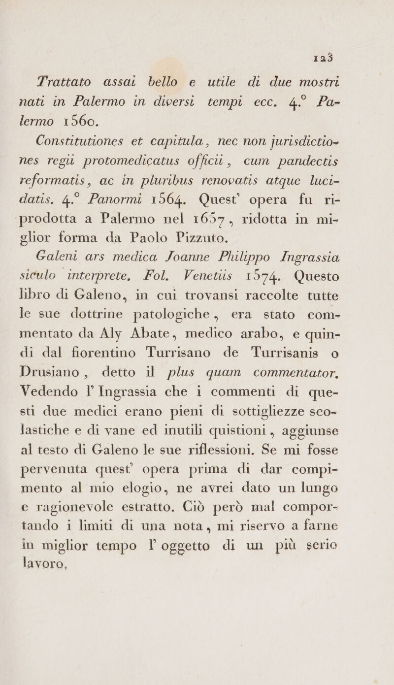Trattato assai bello e utile di due mostri nati in Palermo in diversi tempi ecc. 4*° Pam lermo 15 60. Constitutiones et capitula, nec non jurisdictio-* nes regii pro tome die atus offteii 9 cum pandectis reformatis, ac in pluribus renovatis atque luci- datis. 4-° Panarmi 1564. Quest' opera fu ri¬ prodotta a Palermo nel i65y, ridotta in mi¬ glior forma da Paolo Pizzuto. Galeni ars medica Jnanne Philippo Ingrassia siculo interprete. FoL Venetiis 1 S^4- Questo libro di Galeno, in cui trovansi raccolte tutte le sue dottrine patologiche, era stato con> mentato da Aly Abate, medico arabo, e quin¬ di dal fiorentino Turrisano de Turrisanis o Drusiano 9 detto il plus quam commentator. Vedendo V Ingrassia che i commenti di que¬ sti due medici erano pieni di sottigliezze sco¬ lastiche e di vane ed inutili quistioni, aggiunse al testo di Galeno le sue riflessioni. Se mi fosse pervenuta quest' opera prima di dar compi¬ mento al mio elogio, ne avrei dato un lungo e ragionevole estratto. Ciò però mal compor¬ tando i limiti di una nota, mi riservo a farne in miglior tempo F oggetto di mi più serio lavoro.