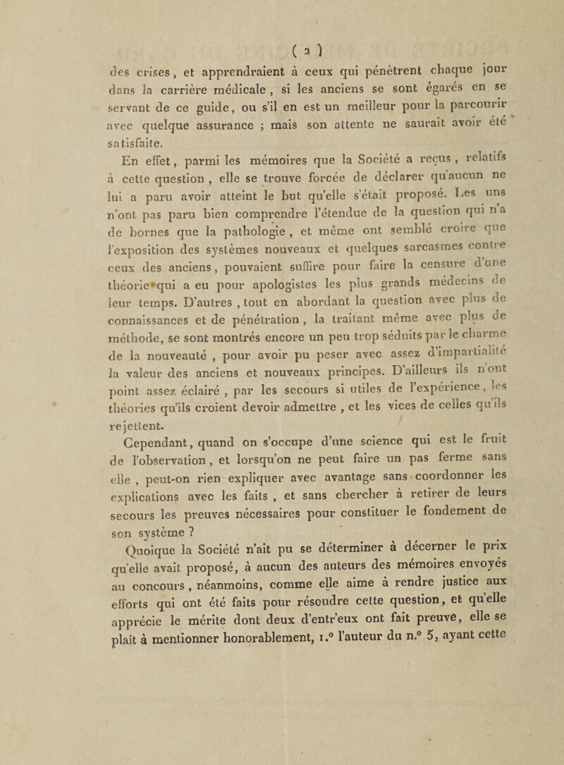 des crises, et apprendraient à ceux qui pénètrent chaque jour dons la carrière médicale , si les anciens se sont égarés en se servant de ce guide, ou s’il en est un meilleur pour la parcourir avec quelque assurance ; mais son attente ne saurait avoir ete satisfaite. En effet, parmi les mémoires que la Société a reçus , relatifs à cette question , elle se trouve forcée de déclarer qu’aucun ne lui a paru avoir atteint le but qu’elle s’éîait proposé. Les uns n’ont pas paru bien comprendre l’étendue de la question qui n a de bornes que la pathologie , et même ont semblé croire que l’exposition des systèmes nouveaux et quelques sarcasmes conlte ceux des anciens, pouvaient suffire pour faire la censure d m«e théorie*qui a eu pour apologistes les plus grands médeems ce leur temps. D’autres , tout en abordant la question avec plus de connaissances et de pénétration , la traitant même avec plus de méthode, se sont montrés encore un peu trop séduits par le charme de la nouveauté , pour avoir pu peser avec assez d impartialité la valeur des anciens et nouveaux principes. D’ailleurs iis n ont point assez éclairé , par les secours si utiles de 1 expérience, es théories qu’ils croient devoir admettre , et les vices de celles qti ils rejettent. Cependant, quand on s’occupe d’une science qui est le fruit de l’observation , et lorsqu’on ne peut faire un pas ferme sans elle , peut-on rien expliquer avec avantage sans coordonner les explications avec les faits , et sans chercher à retirer de leurs secours les preuves nécessaires pour constituer le fondement de son système ? Quoique la Société n’ait pu se déterminer a decerner le prix quelle avait proposé, à aucun des auteurs des mémoires envoyés au concours , néanmoins, comme elle aime à rendre justice aux efforts qui ont été faits pour résoudre cette question, et quelle apprécie le mérite dont deux d’entr’eux ont fait preuve, elle se plaît à mentionner honorablement, i.° l’auteur du n„° 5, ayant cette