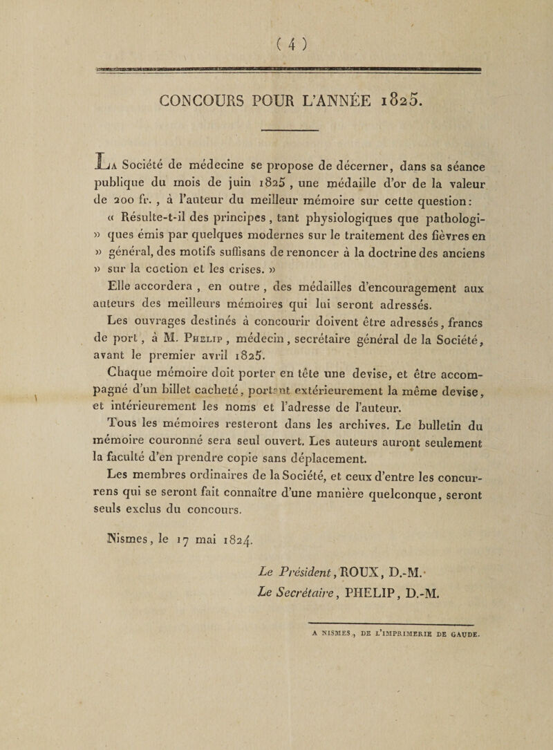 CONCOURS POUR L’ANNÉE 1825. La Société de médecine se propose de décerner, dans sa séance publique du mois de juin 1825, une médaille d’or de la valeur de 200 fr. , à l’auteur du meilleur mémoire sur cette question: « Résulte-t-il des principes, tant physiologiques que pathologi- » ques émis par quelques modernes sur le traitement des fièvres en » général, des motifs suffîsans de renoncer à la doctrine des anciens » sur la coction et les crises. » Elle accordera , en outre , des médailles d’encouragement aux auteurs des meilleurs mémoires qui lui seront adressés. Les ouvrages destinés à concourir doivent être adressés, francs de port, à M. Phelip , médecin, secrétaire général de la Société, avant le premier avril 1825. Chaque mémoire doit porter en tête une devise, et être accom¬ pagné d’un billet cacheté, portent extérieurement la même devise, et intérieurement les noms et l’adresse de l’auteur. Tous les mémoires resteront dans les archives. Le bulletin du mémoire couronné sera seul ouvert. Les auteurs auront seulement la faculté d’en prendre copie sans déplacement. Les membres ordinaires de la Société, et ceux d’entre les concur- rens qui se seront fait connaître d’une manière quelconque, seront seuls exclus du concours. INismes, le 17 mai 1824. Le Président, ROUX, D.-M. Le Secrétaire, PHELIP, D.-M. A NISMES , DE L’IMPRIMERIE DE GÀUDE.