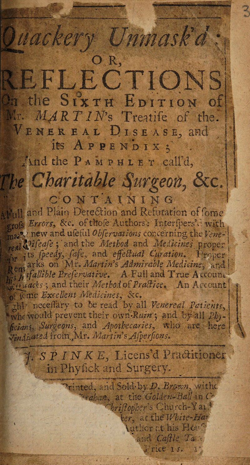 the SixtH Edition oj a*. MARTlN's Treatife of the. ! E H E REAL D I S E A S and ■ its A P b e n b i x f' . And the P a m p h l e t call’d, j|ff rt'wifyv '-.ji a ^ % CO NTAININ G jm nil and Plain Detedtion and Refutation of fora< <e fe ; ' and the Method and Medicines proper : rts fpeedy, fafey rvA effectual Cut at ion. Proper: »T ^ i” i Jf 71 jT . 9 3 >f1 * ?7f .!• to • * -ft* ap on Pliu Martin’s Admirable Medicine, and! rs /i faUzble Prefervative, A Full and True A ccoum 'Macks y and their Method of Practice* An Account' jf ibme Excellent Medicinesy &c. *7 fop neeeAary to be read by all Venereal Patients, ' vvhr would prevent their own ».RmzV$ and by‘all Phj~ ■ftcianh Surgeons, and Apothecaries,, who are. here Vindicated from^Mr. Martin's Afperjions, 7 ] ’* f. SPINK Ey Licens’d Praditioner in Phylick and Surgery. 'tinted, arid Sold-byAmrvn, 'withe. Yrakan., at the :GoUeri-Bal! in C* Nriflophers Chu reh-Y ai i her, at the White-May Vat her at-his Ho*. A’ ana Caj viceh'S 7 a .a il