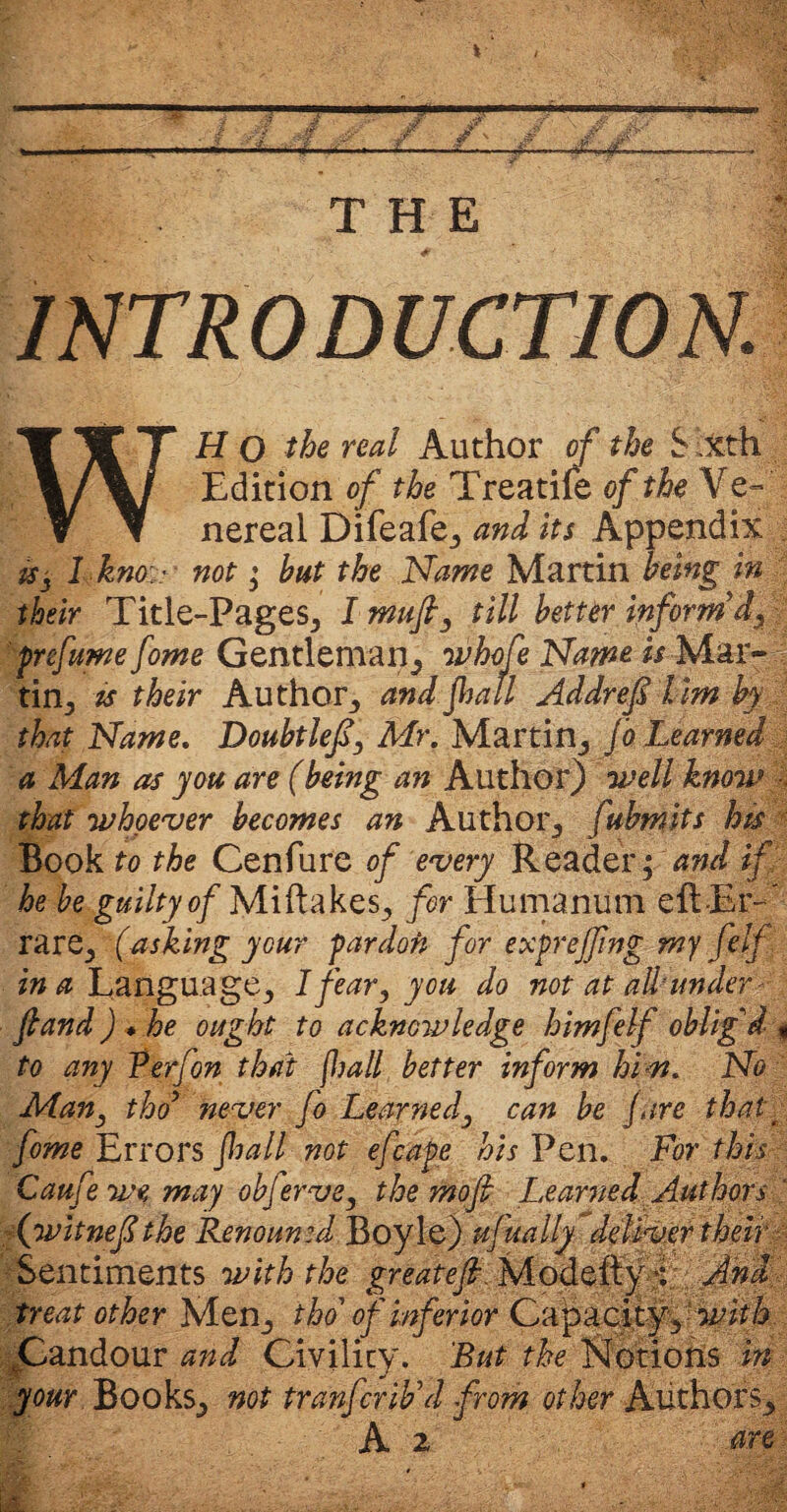 INTRODUCTION. WH O the real Author of the S ,Xth Edition of the Treatife of the Ve¬ nereal Difeafe, and its Appendix i$ -5 I km - not; but the Name Martin being in their Title-Pages, I mujh, till better inform’d, prefume fome Gentleman, whofe Name is Mar- tin, is their Author, and jhall Addref lim by that Name. Doubtlef, Mr. Martin, Jo Learned a Man as you are (being an Author) well know ■, that whoever becomes an Author, fubmits his Book to the Cenfure of every Reader; and if he be guilty of Miftakes, for Humanum eft-Er- rare, (asking your pardon for exprejfng my felf in a Language, I fear, you do not at attainder ftand) * he ought to acknowledge himfelf oblig'd « to any Verfon that fljall better inform him. No Man, tho9 never fo Learned, can be Jure thatt fome Errors fall not efcape his Pen. For this Caufe we may objerve, the mofi Learned Authors ‘ (witneflthe Renounid Boyle) ufually deliver their Sentiments with the great eft. Modefty r And treat other Men, tho of inferior Capaci ty , with Candour and Civility. But the Notions in your Books, not tranfcrib’d from other Authors, A 2 are