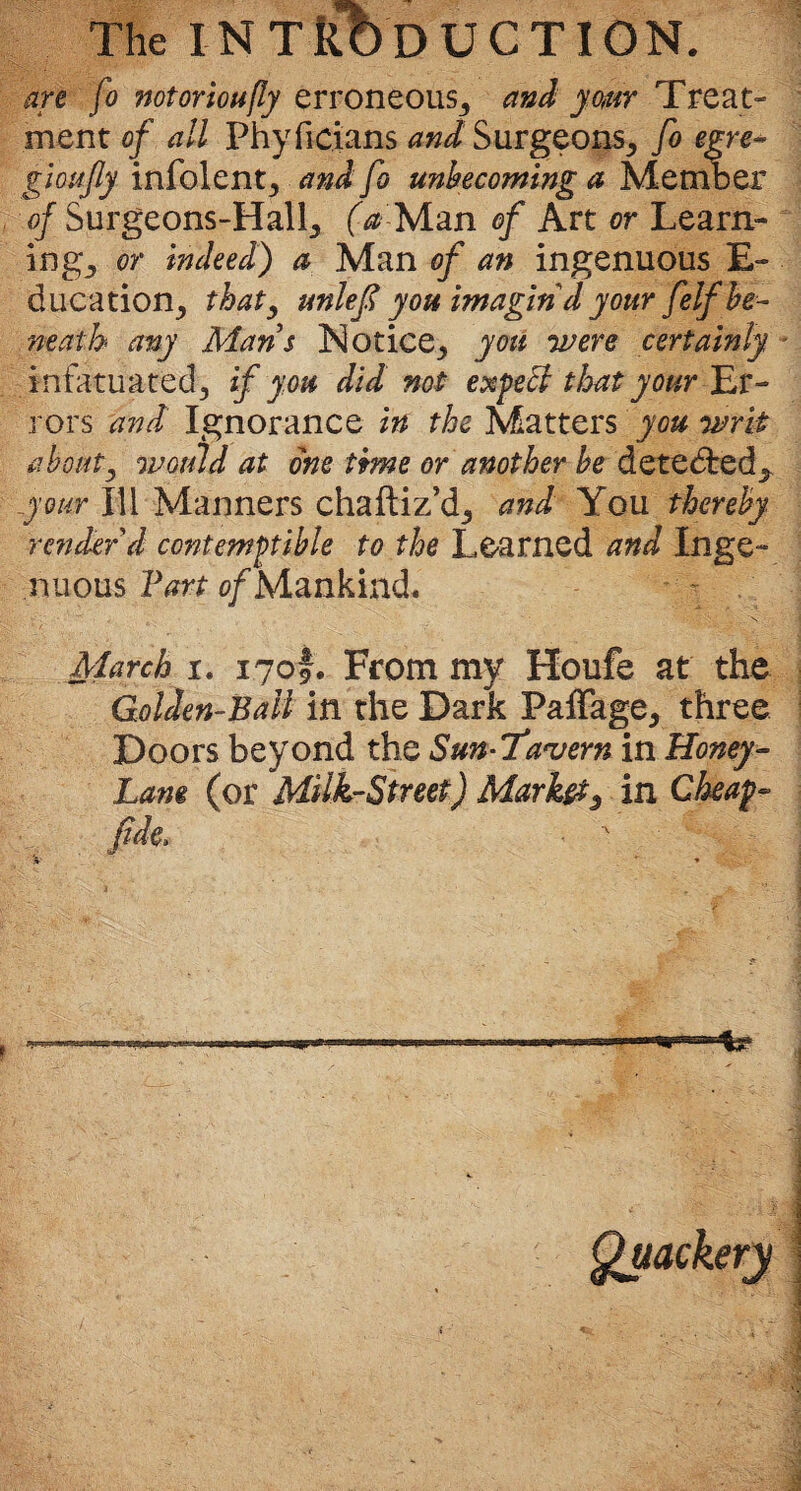 The INTRODUCTION. are fo notoriously erroneous,, and ymr Treat¬ ment of all Phyficians and Surgeons, fo egre* gioufiy infolent, and fo unbecoming a Member of Surgeons-HalL, (a Man of Art or Learn¬ ings or indeed) a Man of an ingenuous E- ducation, that, unlef you imagin'd your f 'elf be¬ neath any Mans Notices you •were certainly infatuated, if you did not expeff that your Er¬ rors and Ignorance in the Matters you writ about, wotild at one time or another be detedred^ your III Manners chaftiz’d, and You thereby render'd contemptible to the Learned and Inge¬ nuous Fart of Mankind. March i. 1709. From my Houfe at the Golden-Ball in the Dark Paffage, three Doors beyond the Sun-Tavern in Honey- Lam (or MUk-Street) Market5 in Cheap- fide.