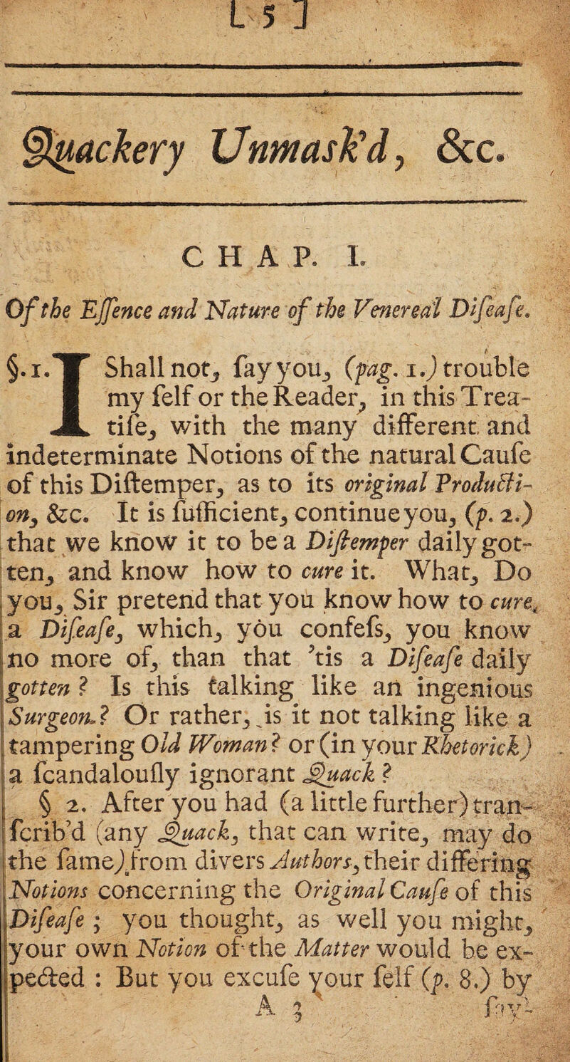 §tytackery Unmask'd, See, CHAP. i. Of the Ejfence and Nature of the Venereal Dlfeafe. §.i. p Shall not* fay you* (fag, i.) trouble I my felf or the Reader., in this Trea- JL tife* with the many different and indeterminate Notions of the natural Caufe of this Diftemper, as to its original Producti¬ on, &c. It is fufficient* continue you* (p, 2.) that we know it to be a Dlfiemper daily got” tea, and know how to cure it. What* Do you* Sir pretend that you know how to cure, a Oifeafe, which* you confefs* you know- no more of, than that ^tis a Dlfeafe daily gotten ? Is this talking like an ingenious Surgeon.? Or rather, Js it not talking like a tampering Old Woman ? or (in your Khetmck) a fcandaloufly ignorant Suack ? § 2. After you had (a little further) tran- ferib’d (any £uack, that can write* may do the fame).from divers Authors, their differing Notions concerning the Original Caufe of this Dlfeafe * you thought-, as well you might* your own Notion of the Matter would be ex~ peded : But you excufe your felf (p, 8.) by