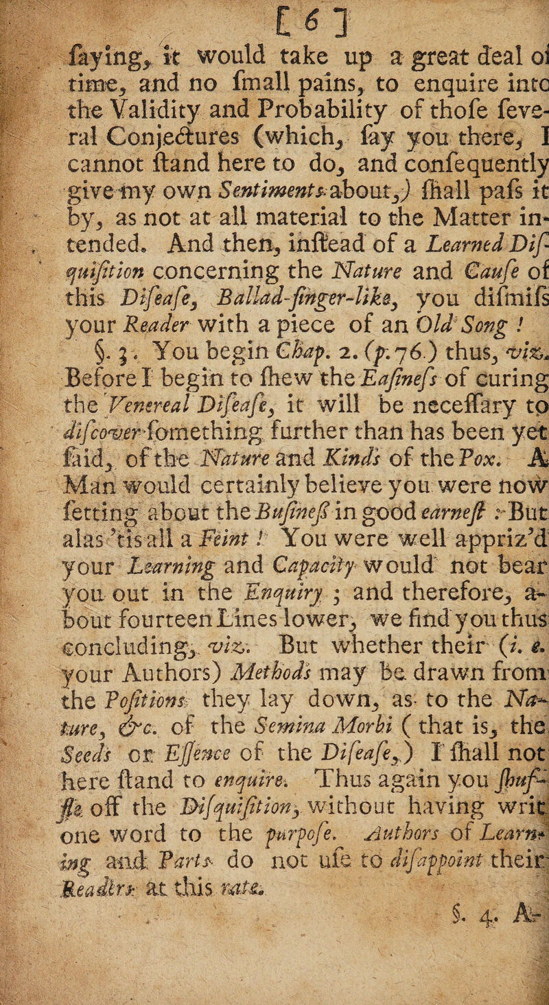 C«3 faying, it would take up a great deal oi time, and no fmall pains, to enquire into the Validity and Probability of thofe feve- ral Conjedures (which, fay you there, I cannot ftand here to do, and confequently give my own Sentiments, about,) ffiall pafs it by, as not at all material to the Matter in* tended* And then, inftead of a Learned Dif qu fit ion concerning the Nature and Caufe of this Difeafe, Ballad-finger-like ^ you difmifs your Reader with a piece of an Old/ Song ! §. j> You begin Chap. 2. (g.76.) thus, viz* Before! begin to ffiew theEa/inefs of curing the Venereal Difieafie, it will be neceffary to dijcover kmtthin^ further than has been yet ft id, of the Nature and Kind's of the Vox. A Man would certainly believe you were now fetting about the Bujinefi in good earnefi ; But alas ?tis all a Feint! You were well appriz'd your Learning and Capacity would not bean you out in the Enquiry ; and therefore, a- bout fourteen Lines lower, we find you thus concluding, viz. But whether their (i. e. your Authors) Methods may be drawn from the Veditions, they lay down, as- to the Na^ fare, &c. of the Semina Morhi ( that is, the Seeds or. E/Jence of the Difeafie,) I ffiall not here ftand to enquire. Thus again you /baf¬ fle off the Mfquftiony without having writ one word to the purpofie. slut hors ot Learn* ing and farts do not ufe to dfappoint their Readers at this rate*