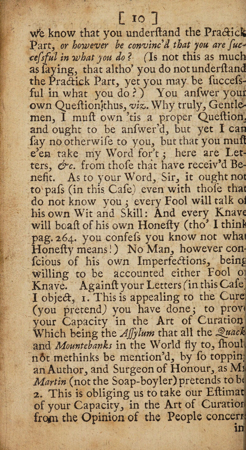 Wfe know that you underftand the Pradick Part, or however he convinc'd that you are fuc* cefsful in what you do l (Is not this as much as laying, that altho’ you do not underftand thePradiek Part, yet you may be fuccefs- ful in what you do?) You anfwer your own Queftionjthus, viz,. Why truly. Gentle¬ men, I muft own ?tis a proper Queftion, and ought to be anfwer’d, but yet I can fay no otherwife to you, but that you muft e’en take my Word for't; here are Let¬ ters, &c. from thofe that have receiv’d Be¬ nefit. As to your Word, Sir, it ought not to pafs (in this Cafe) even with thofe that do not know you ; every Fool will talk oi his own Wit and Skill: And every Knave will boaft of his own Honefty (tho’ I think pag. 264. you confefs you know not whai Honefty means!) No Man, however con- fcious of his own Imperfedions, being willing to be accounted either Fool oj Knave. Againft your Letters (in this Cafe, I objed, 1. This is appealing to the Cure; (you pretend) you have done; to prowl your Capacity in the Art of Curation Which being the Ajjylum that alt the JQuack and Mountebanks in the World fly to, fhouli n6t methinks be mention’d, by fo toppinr an Author, and Surgeon of Honour, as Ms Martin (not the Soap-boyler) pretends to hi 2. This is obliging us to take our Eftimac of your Capacity, in the Art of Curatior frcgn the Opinion of the People concert