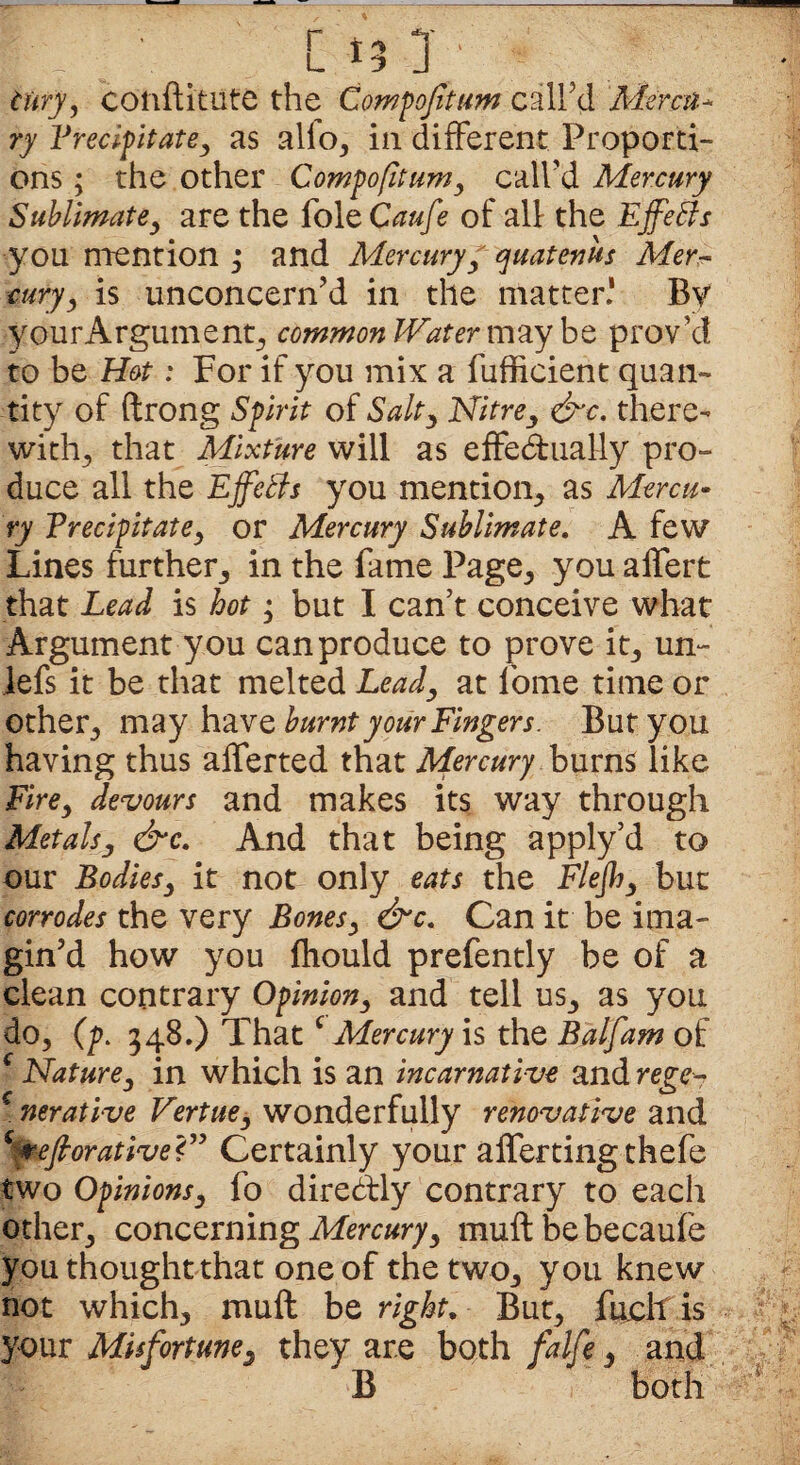 tury, conftitute the Compofitum call’d Mercu¬ ry Precipitate, as alio, in different Proporti¬ ons ; the other Compofitum, call’d Mercury Sublimate, are the foie Caufe of all the Effeffs you mention ,• and Mercury, quatenus Mer¬ cury, is unconcern’d in the matter.* By .yourArgument, common Water maybe prov’d to be Hot: For if you mix a fufficient quan¬ tity of ftrong Spirit of Salty Nitre, &c. there¬ with, that Mixture will as effedually pro¬ duce all the Effetls you mention, as Mercu¬ ry Precipitate, or Mercury Sublimate. A few Lines further, in the fame Page, you affert that Lead is hot; but I can’t conceive what Argument you can produce to prove it, un~ lefs it be that melted Leady at forne time or other, may have burntyoiirFingers. But you having thus alferted that Mercury burns like Fire, devours and makes its way through Metalsy &c. And that being apply’d to our Bodies, it not only eats the Flejh, but corrodes the very Bones, &c. Can it be ima¬ gin’d how you fhould prefently be of a clean contrary Opinion, and tell us, as you do, (p. 348.) That c Mercury is the Balfam of c Nature, in which is an incamative and rege^ c nerative Venue, wonderfully renovative and eftorativei” Certainly your aflerting thefe two Opinions, fo direddy contrary to each other, concerning Mercury, muft be becaufe you thought that one of the two, you knew not which, muft be right. But, fuch is your Misfortune, they are both falfe, and B both