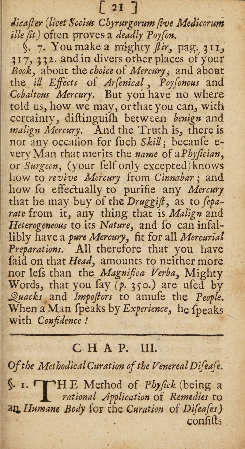 die after (licetSocius Chyrurgorum five Me die or am ille (it) often proves a deadly Poyfon. §. 7. You make a mighty ftiry pag. %\i3 317, 332. and in divers other places of your Booky about the choice of Mercury y and about the ill Effects of Arfenical y Poyfonous and Cobaltous Mercury. But you have no where told us,, how we may, or that you cam, with certainty, diftinguifh between benign and malign Mercury. And the Truth is, there is not any occaiion for fuch Skilly becaufe e- veryMan that merits the name of aPhyficiany or Surgeony (your felf only excepted) knows how to revive Mercury Irom Cinnabar; and how fo effectually to purifie any Mercury that he may buy of the Druggifty as to Sepa¬ rate from it, any thing that is Malign and Heterogeneous to its Naturey and fo can infal¬ libly have a pure Mercuryy fit for all Mercurial Preparations. All therefore that you have faid on that Heady amounts to neither more nor lefs than the Magniftca Verbay Mighty Words., that you fay (p. 35’a.) are ufed by SlacksImpoftors to amufe the People. When a Man fpeaks by Experiencey he fpeaks with Confidence ! CHAP. III. Ofithe Methodical Cur ation of the Venereal Difieafe. §. 1. nPHh Method of Phyfick (being a 1 rational Application of Remedies to an Humane Body for the Cur ation of Difeafes) -• ■ conififts