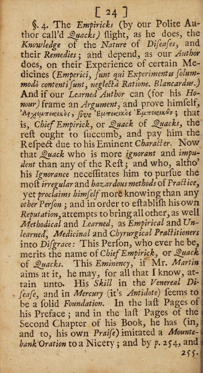 ChI §. 4. The Empiricks (by our Polite Au¬ thor call’d Quacks) flight, as he does, the Knowledge of the Nature of Difeafes, and their Remedies; and depend, as our Author does, on their Experience of certain Me¬ dicines (Empericiy Junt qui Experiment is folurn- ntodo contenti funty neglelld Ratione. Blancardus.) And if our Learned Author can (for his Ho¬ nour) foams an Argument, and prove himfelf, 'Afyiifi'Tr&eMiot, JlqjQ ’EpiFbetKof ’EjAir&eM&y; that is. Chief Empiricky or Quack of Quacks, the reft ought to fuccumb, and pay him the Refpe<ft due to his Eminent Char all er. Now that Quack who is more ignorant and impu¬ dent than any of the Reft; and who, altho’ his Ignorance neceffitates him to purfue the moft irregular and hazardous methods of Trail ice, y et proclaims himfelf more knowing than any other Terfon ; and in order to eftablilh his own Reputationy attempts to bring all other, as well Methodical and Learned, as Empirical and Un¬ learned 3 Medicinal and Chyrurgical Prattitioners into Difgrace: This Perfon, who ever he be, merits the name of Chief Empiricky or Quack of Quacks. This Eminencjy if Mr. Martin ; aims at it, he may, for all that I know, at¬ tain unto. His Skill in the Venereal Di- - feafe3 and 1VL Mercury (it’s Antidote) feems to be a folid Foundation. In the laft Pages of his Preface; and in the laft Pages of the Second Chapter of his Book, he has (in, and to, his own Traife) imitated a Mounte¬ bank Oration to a Nicety; and by p. 254, and ?