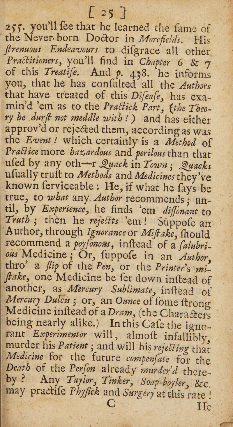 255. you’ll fee that he learned the fame of the Never- born Do&or in Monfields. His firenuous Endeavours to difgrace all other Practitioners, you’ll find in Chapter 6 & 7 of this Treatife. And p. 458. ‘he informs you, that he has confulted all the Authors that have treated of this Difeafe, has exa¬ min’d ’em as to the PraBhk Part, {the Theo¬ ry he durfl not meddle with ! ) and has either approv’d or rejected them, according as was the Event! which certainly is a Method of PraB ice more hazardous and perilous than that ufed by any oth—r Quack in Town• Quacks ufually truft to Methods and Medicines they’ve known ferviceable: He, if what he fays be true, to what any Author recommends; un¬ til, by Experience, he finds ’em diffbnant to Truth ; then he rejects ’em Suppofe an A uthor, through Ignorance or Mifiake, fhould recommend a poyfonom, inftead of a falubri- ous Medicine 5 Or, fuppofe in an Author, thro’ a flip of the Pen, or the Printer’s mi- flake, one Medicine be fet down inftead of I another, as Mercury Sublimate, inftead of Mercury. Dulcis j or, an Ounce of fome ftron <-• Medicine inftead of a Dram, (the Charaftetx being nearly alike.) In this Cafe the \g£. rant Experiments will, alrnoft infallibly murder his Patient j and will his rejecting that Medicine for the future compenfate for the Death of the P erf on already murder'd there¬ by r Any Taylor, Tinker, Soap-boyler, &c, may practife Phyflck and Surgery at this rate ’ c ‘ ** He
