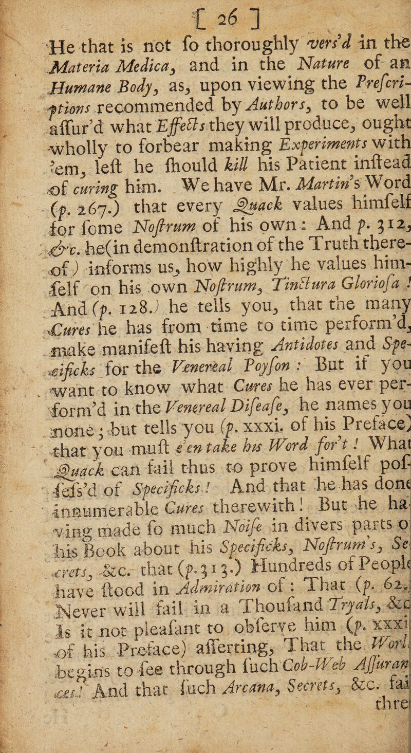 He that is not fo thoroughly vers'd in the Materia Medic a, and in the Nature of an Humane Body, as* upon viewing the Prefers- ftions recommended by Authors, to be well afford what 'Effects they will produce,, ought wholly to forbear making Experiments with <em3 left he ftiould hill his Patient inftead of curing him. We have Mr. Martins W ord (p. 267.) that every Quack values himfeif for feme Noftrum of his own : And p. \&c. he(in demonftration of the Truth there¬ of ) informs us^ how highly he values him¬ feif on his own Noftrum, TinSlura Glonofa 1 And (p. 128J he tells you,, that the many ,Cures he has from time to time perform’d,, make manifeft his having .Antidotes and Spe- mfteks for the Venereal Boy [on : But if you want to know what Cures he nas evei per¬ form’d in the Venereal Difeafe, he names you oorie• but tells you (p. xxxf. of his Preface] that you mu ft een take loss Word for t! What Quack can fail thus to prove himfeif poC fefs’d of Specifcks.l And that he has done innumerable Cures therewith!. But he ha ving made fo much JSioife in divers parts o Ms Book about his Specif cks, Noftrum s, Se ,€rets, £zc.- that (f 31 ?•). Hundreds of People have flood in Admiration ot : That (p. 62.; .Never will fail in a Thoufand Tryals, &c is it not pleafant to obferve him (p. xxxe >of his Preface) aliening., That the Work Begins to-fee through fuch-Cob-Web Afar a | And that fuch Arcana, Secrets, &c. tai thre