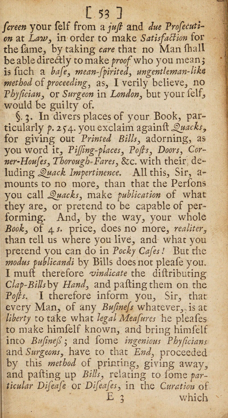 fcreen your felf from a juft and due Profecuti- on at Law, in order to make Satisfaction for the fame., by taking care that no Man fhall be able dire&dy to make proof who you mean; is fuch a bafey mean-fpirited, ungentleman-like method of proceeding, as, I verily believe, no Phyfcian, or Surgeon in London, but your felf, would be guilty of. §. 3. In divers places of your Book, par¬ ticularly p. 2 £4. you exclaim againft Quacks y for giving out Printed Bills, adorning, as you word it, Pijfmg-placesy Poftsy Doors, Cor- wer-HoufeSj Thorough-Fares, &c. with their, de¬ luding Quack Impertinence. All this, Sir, a- mounts to no more,, than that the Perfons you call Quacks, make publication of what they are, or pretend to be capable of per¬ forming. And, by the way, your whole Book, of 4 s. price, does no more, realitery than tell us where you live, and what you pretend you can do in Pocky Cafes! But the modus publicandi by Bills does not pleafe you. I muft therefore vindicate the diftributing Clap-Bills by Hand, and pafting them on the Tofts, I therefore inform you. Sir, that every Man, of any Buftnefs whatever,,, is at liberty to take what legal Meafures he pleafes to make himfelf known, and bring himfelf into Bufineft • and fome ingenious Bhyficians and Surgeonsy have to that End5 proceeded by this method of printing, giving away, and pafting up Bills, relating to fome par¬ ticular Difeafe or Difeafes, in the Curation of E ; which