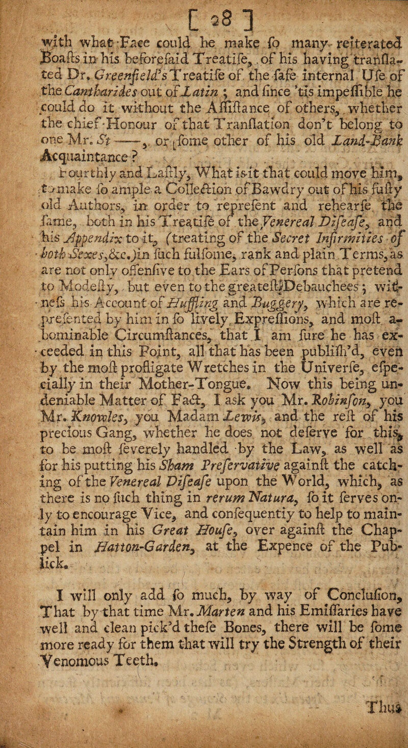 with what -Face could he make To many reiterated jBoaftsin his beforefaid Treatife, .of his having tranfla- ted Dr. GreenfelZsTreatife of the fafe internal Ufe of the Camharzd.es out o£ Latin ; and jfince ’tis impeflible he could do it without the Amdance of others,. whether the chief-Honour of that Tranflation don’t belong to one Mr. St ——y or t forne other of his old Zand-Sank Acquaintance? fourthly and Lardy, What is-it that could move him, .tomake lb ample-a Collection of Bawdry out of his fully old Authors, in- order to feprelent and rehearfe. the lame, both in his Treatife of tht Venereal Dzfeafe, and his appendix to it, (treating of the Secret Infirmities of ■ both Sexes>C:c,)in fuch fulfome, rank and plain Terms, as are not only oflenfive to the Ears of Perlons that pretend to Modedy,, but even to the greateillDebauchees j witi- • nefs his-Account of Huffing and Buggery, which are re- pxeLntea by him in lb lively, Expreflions, and mod a- bominable Circumdances, that I am fure he has ex- • ceeded in this Point, all that has been publilh’d, even by the moil profligate Wretches in the Univerfe, elpe- cially in their Mother-Tongue. Now this being un¬ deniable Matter of Fa*A, I ask you Mr. Rohinfcn, you Mr. KnovoleSy you Madam Lewis* and the red of his precious Gang, whether he does not deferve for this^ to be mod feverely handled -by the Law, as well as for his putting his Sham Prefervatzve againd the catch¬ ing of the Venereal Pifeafe upon the World, which, as there is no fuch thing in rerum Natura, fo it ferves on¬ ly to encourage Vice, and confequentiy to help to main¬ tain him in his Great Houfe, over againd the Chap- pel in Hatton-Garden, at the Expence of the Pub- lick. I will only add fo much, by way of Concluflon, That by that time Mr. Marten and his Emiflaries have well ana clean pick’d thefe Bones, there will be fome more ready for them that will try the Strength of their Yenomous Teeth, Thus