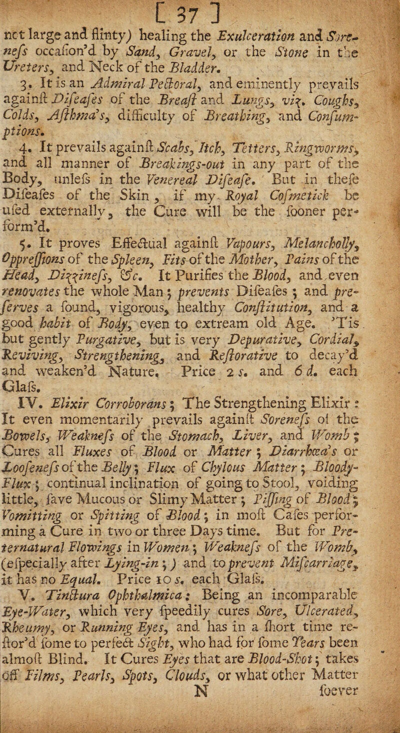net large and flinty) healing the Exulceration and Sore* nefs occalion’d by Sandy Gravely or the Stone in the UreterSy and Neck of the Bladder, 3. It is an Admiral Pefloral3 and eminently prevails again!! Difeafes of the Breafi and Lungs3 vi\, Coughs-, Colds, AfthmadSy difficulty of Breathingy and Confum- ptions. - 4. It prevails again!! Scahsf Itchy TetterSy Ringworms*, and all manner of Break ings-out in any part of the Body, unlefs in the Venereal Dzfeafe. But in thefe Difeafes of the Skin , if my- Royal Cofmetick be ufed externally, the Cure will be the fooner per¬ form’d. 5. It proves Effectual again!! VapourSy Melancholia Opprejftons of the Spleeny Fits of the Mother y Fains of the Heady Di^inefs, &c, It Purifies the Bloody and , even renovates the whole Man 5 prevents Difeafes ; and pre- ferves a found, vigorous, healthy Conflitutiony and a good habit of Bodyy even to extream old Age. ,’Tis but gently Purgative, but is very Depuralive, Cordial, Revivingy Strengthenings and Reflorative to decay’d and weaken’d Nature, Price 2 s. and 6 d. each Glafs. IY. Elixir Corrohorans; The Strengthening Elixir : It even momentarily prevails again!! Sorenefs oi the Bowels, Weaknefs of the Stomachy Livery and Womb % Cures all Fluxes of Blood or Matter ; Diarrhoeas or Loofenefs of the Belly; Flux of Chylous Matter 5 Bloody- Flux \ continual inclination of going to Stool, voiding little, fave Mucous or Slimy Matter *, PiJJing of Blood ? Vomitting or Spitting of Blood \ in mo!! Cafes perfor¬ ming a Cure in two or three Days time. But for Pre¬ ternatural Flowings in Women; Weaknefs of the Womb9 (efpecially after Lying-in j) and to prevent Mifcarriagey it has no Equal, Price 10 s, each Glafs. V. Tinttura Ophthalmica: Being an incomparable Eye-Water, which very fpeedily cures Sore3 Ulceratedy Rheumy, or Running Eyes, and has in a ffiort time re- iior’d' fome to perfect Sight, who had for fome Tears been almofl: Blind. It Cures Eyes that are Blood-Shot; takes off Filmsy Pearhy Spots, Cloudsy or what other Matter N ibever