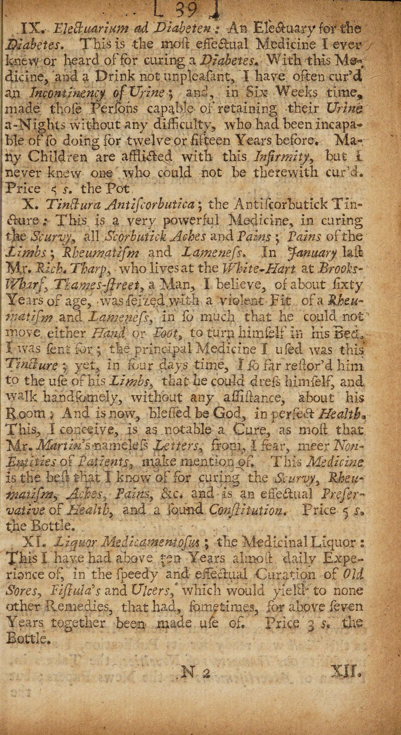 Diabetes. This is the moft effe&ual Medicine I ever knew or heard of tor curing a Diabetes« With this diclne, 'and a Drink not unpleafant, I have often cur’d an Incontmency of Ur hie; and, in Six Weeks time, made thole Periods capable-of retaining -their Urine, a-Nights without any difficulty, who had been incapa¬ ble of fo doing for twelve or fifteen Years before, Ma~ Ihy Children are afBi<fted with this Infirmityy but i never knew one who could not be therewith cur’d, 'Price <; s. the Pot X. TinSura Antifcorbutica ; the Antifcorhutick Tin- ‘ <fture; This is a very powerful Medicine, in curing \ the Scurvy,9 all Scorbutick Aches and Pains \ Pains of the jt imbs y Rheumaiifm and Lamenefs, In January laid | Mr. Rich. Tharp, who lives at the White-Hart at Brooks- i IVh.arf>.Tkam.es-ftreety% Man, I believe, of about fixty • Years of age, -v/as ferie.d.W-it-h, a violent Fit of a Rheu- \ matifm and Lamenefs, in fo' much that he could not ! move either Hand or Booty to turn hitnfelf in his Bed, : I was fenhfor ; the principal Medicine I ufed was this ; Tincture ; yet, in four clays time, 1 io far reftor’d him I tp the ufe of his Limbs.J that he could drefs himfelf, and walk handsomely, without any afiiftance, about his R.ootn ^ And is now, bleffed be God, in perfedf Healtha This, I conceive, is as notable a. Cure, as moft that Mr, Martin S'r\ame\ef$ Letters, front, I fear, meer Non- Mvfiiies of Patients, mike mention of. This Medicine is the heft that I know of for curing the Scurvy, JR.be u- rnatifm, Aches, ■ Pains, .&c* and is an efie&ual Prefer- vathe of Health, and a found. Confutation. Price < the Bottle. . XL Liquor Medicamentofu* ; the Medicinal Liquor : This I have had above |en Years a I mod daily Expe¬ rience of, in the fpeedy and effectual Curatiqn of Old Sores y Pi fluid's and Ulcer sf which would yield' to none other Remedies, that had, feme times, for above feven Years together been made ufe of. Price 3 the Bottle.