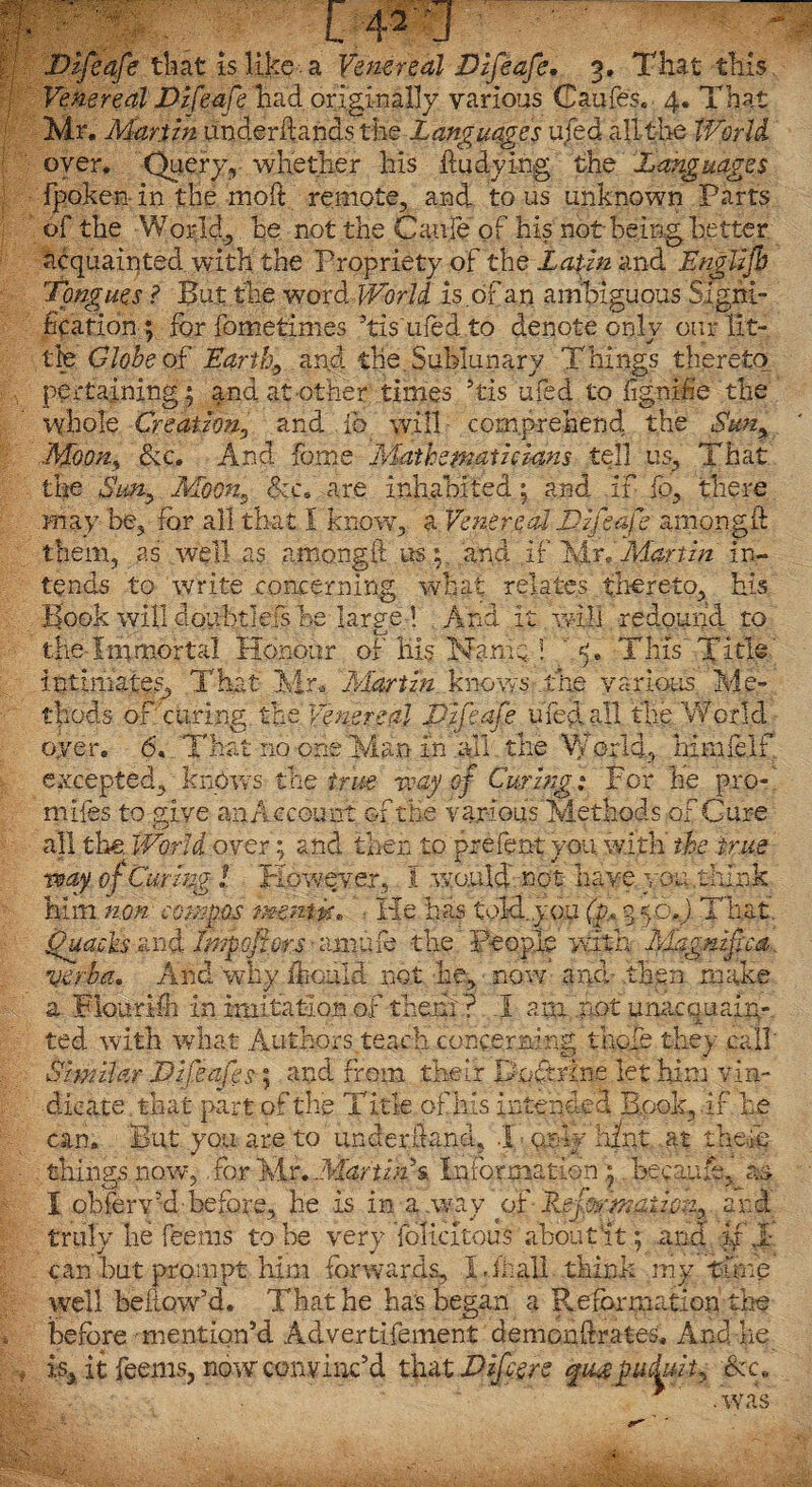 Venereal JDifeafe had originally various (Daufes. 4. That Mr. Martin underftanas the Languages ufed all the World. oyer. Query, whether his ftudying the Languages fpoken in the moft remote, and to us unknown Parts of the World, he not the Caule of his not being better acquainted with the Propriety of the Lapin and Englijb Tongues ? But the word World, is of an ambiguous Signi¬ fication ; for fometimes ’tis'ufed to denote only our lit¬ tle Globe of Earthy and the. Sublunary Things thereto pertaining ; and at other times his ufed to fignifie the whole Creation., and ib will comprehend the Suny Moon, &c. And fame Mathematicians tell us. That the Smy Moon*, &c5 are inhabited; and if fo, there may be, for all that I know, a Venereal Tjfeafe amongft them, as well as amongft us 'and if MrlMartin in¬ tends to write concerning what relates thereto, his Book will doubtlefs be large ! And it will redound to the Immortal Honour of His Mam; ! ' 5. This Title intimate?, That Mr. Martin knows the various Me¬ thods of curing the Venereal Vifeafe ufed all the World oyer. 6. That no one Man in all the World, himfelf excepted, knows the f.rue way of Curing; For he pro miles to give an Account of the various Methods of Cure all the. World over; and then to prefect you with' the true way of Curing l However, I would not have you .think him non compos mmtvt* He has told.you (p.« 350. ) That. >v -« H ' tr S*> ‘ /-* . ■S - S ~h /t' -/* ica axe a Flouriih in imitation of them ? J am .pot unacquain¬ ted with what Authors.teach concerning thole they call' Similar JDifeafes \ and from their Boftrine let him vin¬ dicate that part of the Title of his intended Book,.if he can. But'you are to ’ tinderftand, .1 only hint at theft; tilings now,, for Mr .Martins. Information; became, as X obferv’d before, he is in a .way of Rejormaiic;2, and truly he feems to be very felicitous about St; and u J- can but prompt lura forwards, Uhall think my time well bellow’d. That he has began a Reformation the before mention’d Advertifement ' demonftrates. And he is, it feems, now conv inc’d that Differs qugpuduit, &c. .was
