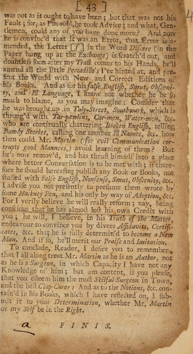 was not as it ought to have been ; but that was not his ir ault ; or, as F'm to kg he took Advice ; and what, Gen* uemen, could any of you h«ye done more? And now •he is convinc’d that it was an Error, that Error h i* mended, the Letter in the Word Difcere ’fin the Eaper hung up at the Exchange) is fcratch’d out, and doubtlefs foon after my Trad: comes to his Hands, hell amend all the little Peccadillo’s I’ve hinted at, and pre~ fent the Vforld with Mew and Oorredc Editions of. his Books. And as for hisjfalfe ,EngliJh, Stpiut, Obfceni- tyy and III Language, I know not whether Jie he fo mucn to blame, as you may imagine : Confider that he was brought .up in TulyrStreet, Southwark, which is throng d with Tar-pawlins, Car-men, Water-men, &c« who are continually chattering Broken Englijh, telling Bawdy Stories, calling one another IllNames, &c. how t,hen could. Mr. Martin (for evil Communication cor¬ rupts good Manners,) avoid learning of them ? But he’s now remov’d, and has thruft himfelf into a place where better Converfation is to be met with ; ifthere* fore he fhould hereafter publiih any Book or Books, not huned alfe Englijh, Nbnfenfe, Smut, Obfcenity, dec. 1 advife you not prefently to prefume them wrote by* feme Hackney Pen, and his only by way of Adoption, &c, xHor I verily believe he will really reform ; nay, being- confcfoiis that he has a lino ft loft his own Credit With you ; he will, f'believe, in his itffi'tf Oe Matter, endeavour to convince you by divers Affidavits, Certifi¬ cates, &c, that he is folly determin’d to become a New Man. And if fo, he’ll merit our Praife and Imitation. ^ To conclude, Reader, i delire you to remember,, that 1 all along treat Mr. Martin as he is an Author, not as he is a Surgeon, in which Capacity I have not any Knowledge or him; but am content, if you pleafe, . that you elteem him the molt Skilful Surgeon in Town, and the beft Clap-Curer : And as to the Notions, &c. con- tain’cl in his Books, which I have refle&eif on, I fob- mit it to your Determination, whether Mr, Martin or mv Self be in the Eight.