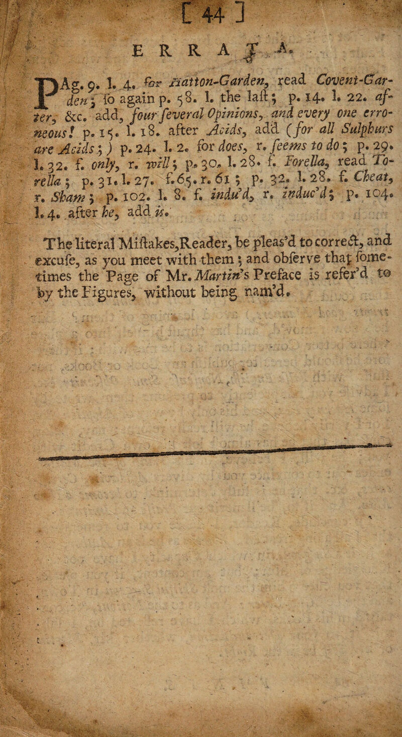 E R R A J ,-A. PA«“. 9. 1. 4. £?r xiatton-Garden, read Covent-Gar- den2 lb again p» ‘jS. !• the laft 3 p* 14* 1. 22. 4/“ &c. add, fourfeveral Opinions, <wzi every one erro¬ neous! p. 15. 1.18* after add (for all Sulphurs are Acids y) p.24. 1.2. fordoes, r, fee ms to do; {>.29. I. 32. f. r. rvill3 p» 30* 1.28* f. Forella, read To¬ re##; p. 31* I.27. f.^.r. 61; P» 1. 28, £ Cheat, r» Sham ; p* 102* 1. 8* £ indu’d, r, indued% p. 104. I.4.. after he, add &.• The literal Miftakes,Reader, be pleas’d tocorre&5 and excufe, as you meet with them; and obferve thaf fome- times the Page of Mr. Martin’s Preface is refer5 d to by the Figures, without being nam'd.