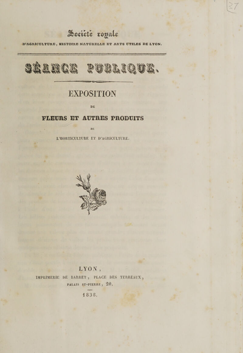 D’AGRICULTURE, HISTOIRE NATURELLE ET ARTS UTILES DE LYON. EXPOSITION DE FLEURS ET AUTRES PRODUITS DE L’HORTICULTURE ET D’AGRICULTURE. LYON , IMPRIMERIE DE BARRET , PLACE DES TERREAUX ? PALAIS ST-PIERRE ? 20.