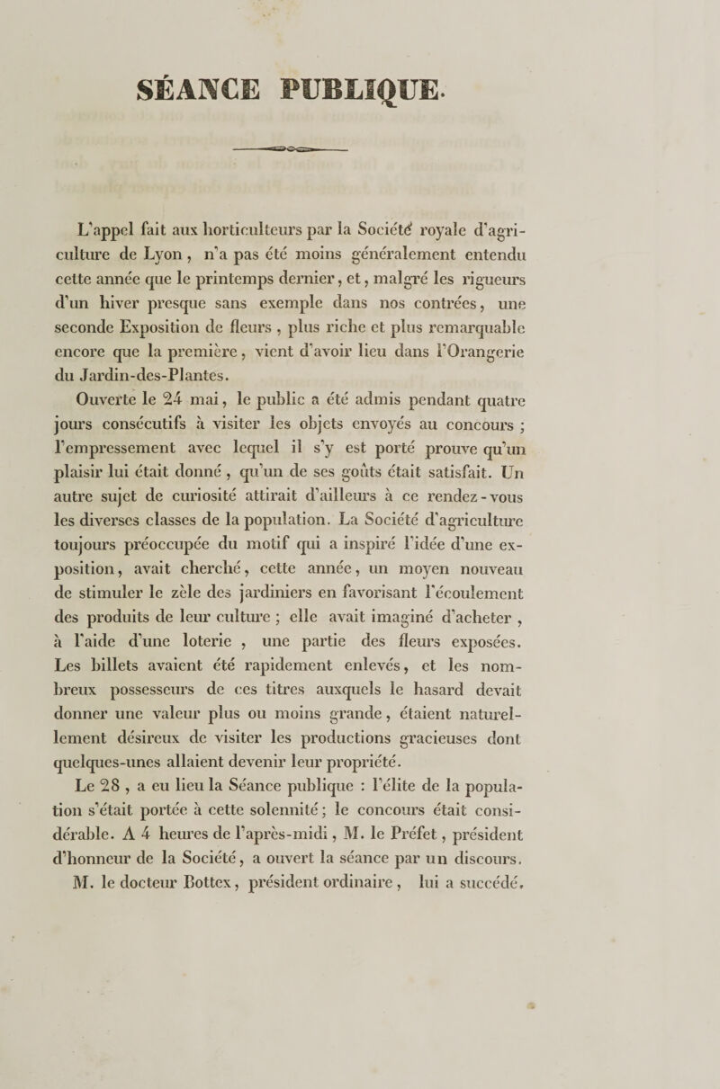 SÉANCE PUBLIQUE. L’appel fait aux horticulteurs par la Société royale d’agri¬ culture de Lyon, n'a pas été moins généralement entendu cette année que le printemps dernier, et, malgré les rigueurs d’un hiver presque sans exemple dans nos contrées, une seconde Exposition de fleurs , plus riche et plus remarquable encore que la première, vient d'avoir lieu dans l’Orangerie du Jardin-des-Plantes. Ouverte le 24 mai, le public a été admis pendant quatre jours consécutifs à visiter les objets envoyés au concours ; l’empressement avec lequel il s’y est porté prouve qu’un plaisir lui était donné, qu’un de ses goûts était satisfait. Un autre sujet de curiosité attirait d’ailleurs à ce rendez-vous les diverses classes de la population. La Société d’agriculture toujours préoccupée du motif qui a inspiré l’idée d’une ex¬ position , avait cherché, cette année, un moyen nouveau de stimuler le zèle des jardiniers en favorisant l'écoulement des produits de leur culture ; elle avait imaginé d’acheter , à l'aide d’une loterie , une partie des fleurs exposées. Les billets avaient été rapidement enlevés, et les nom¬ breux possesseurs de ces titres auxquels le hasard devait donner une valeur plus ou moins grande, étaient naturel¬ lement désireux de visiter les productions gracieuses dont quelques-unes allaient devenir leur propriété. Le 28 , a eu lieu la Séance publique : l’élite de la popula¬ tion s’était portée à cette solennité ; le concours était consi¬ dérable. A 4 heures de l’après-midi, M. le Préfet, président d’honneur de la Société, a ouvert la séance par un discours.