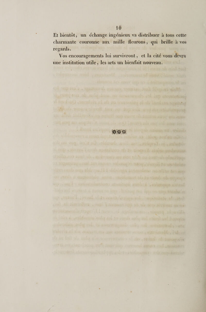 Et bientôt, un échange ingénieux va distribuer à tous cette charmante couronne aux mille fleurons, qui brille à vos regards. Vos encouragements lui survivront, et la cité vous devra une institution utile, les arts un bienfait nouveau.