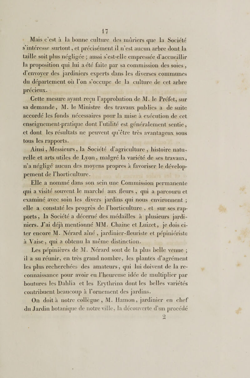 Mais c'est à la bonne culture des mûriers que la Société s’intéresse surtout, et précisément il n’est aucun arbre dont la taille soit plus négligée ; aussi s’est-elîe empressée d’accueillir la proposition qui lui a été faite par sa commission des soies , d’envoyer des jardiniers experts dans les diverses communes du département où l’on s’occupe de la culture de cet arbre précieux. Cette mesure ayant reçu l’approbation de M. le Préfet, sur sa demande, M. le Ministre des travaux publics a de suite accordé les fonds nécessaires pour la mise à exécution de cet enseignement-pratique dont l’utilité est généralement sentie, et dont les résultats ne peuvent qu’être très avantageux sous tous les rapports. Ainsi, Messieurs, la Société d’agriculture , histoire natu¬ relle et arts utiles de Lyon, malgré la variété de ses travaux, n’a négligé aucun des moyens propres à favoriser le dévelop¬ pement de l’horticulture. Elle a nommé dans son sein une Commission permanente qui a visité souvent le marché aux fleurs , qui a parcouru et examiné avec soin les divers jardins qui nous environnent ; elle a constaté les progrès de l’horticulture , et sur ses rap¬ ports , la Société a décerné des médailles à plusieurs jardi¬ niers. J’ai déjà mentionné MM. Cliaine et Luizet, je dois ci¬ ter encore M. Nérard aîné , jardinier-fleuriste et pépiniériste à Vaise, qui a obtenu la même distinction. Les pépinières de M. Nérard sont de la plus belle venue ; il a su réunir, en très grand nombre, les plantes d’agrément les plus recherchées des amateurs, qui lui doivent de la re¬ connaissance pour avoir eu l'heureuse idée de multiplier par boutures les Dahlia et les Erythrina dont les belles variétés contribuent beaucoup à l'ornement des jardins. On doit à notre collègue, M. Hamon, jardinier en chef du Jardin botanique de notre ville, la découverte d’un procédé 9