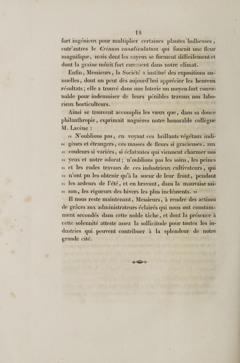 fort ingénieux pour multiplier certaines plantes bulbeuses , entr’autres le Crinuni canaliculaium qui fournit une fleur magnifique, mais dont les cayeux se forment difficilement et dont la graine mûrit fort rarement dans notre climat. Enfin, Messieurs, la Société a institué des expositions an¬ nuelles, dont on peut dès aujourd’hui apprécier les heureux résultats; elle a trouvé dans une loterie un moyen fort conve¬ nable pour indemniser de leurs pénibles travaux nos labo¬ rieux horticulteurs. Ainsi se trouvent accomplis les vœux que, dans sa douce philanthropie, exprimait naguères notre honorable collègue M. Lacène : ce N’oublions pas, en voyant ecs brillants végétaux indi¬ ce gènes et étrangers, ces masses de fleurs si gracieuses , aux ee couleurs si variées, si éclatantes qui viennent charmer nos ce yeux et notre odorat ; n’oublions pas les soins, les peines ec et les rudes travaux de ces industrieux cultivateurs, qui ec n’ont pu les obtenir qu’à la sueur de leur front, pendant &lt;c les ardeurs de l’été, et en bravant, dans la mauvaise sai- ec son, les rigueurs des hivers les plus incléments. » Il nous reste maintenant, Messieurs, à rendre des actions de grâces aux administrateurs éclairés qui nous ont constam¬ ment secondés dans cette noble tâche, et dont la présence à cette solennité atteste assez la sollicitude pour toutes les in¬ dustries qui peuvent contribuer à la splendeur de notre grande cité.