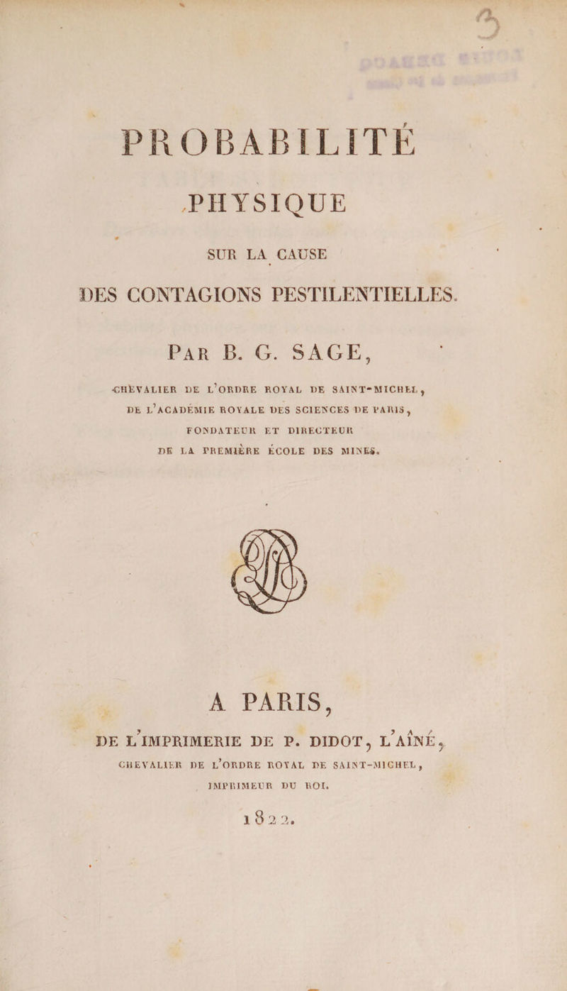 PHYSIQUE # SUR LA CAUSE DES CONTAGIONS PESTILENTIELLES. Par P>. G. SAGE, ■CHEVALIER UE L’ORDRE ROYAL UE SAINT-MICHEL, DE L’ACADÉMIE ROYALE DES SCIENCES DE VAR1S, FONDATEUR ET DIRECTEUR DE LA PREMIÈRE ÉCOLE DES MINES. A PARIS, I)E l’imprimerie DE P. DIDOT, L’AINE, CHEVALIER DE L’ORDRE ROYAL DE SAINT-MICHEL, IMPRIMEUR DU ROI. 10 2 2.