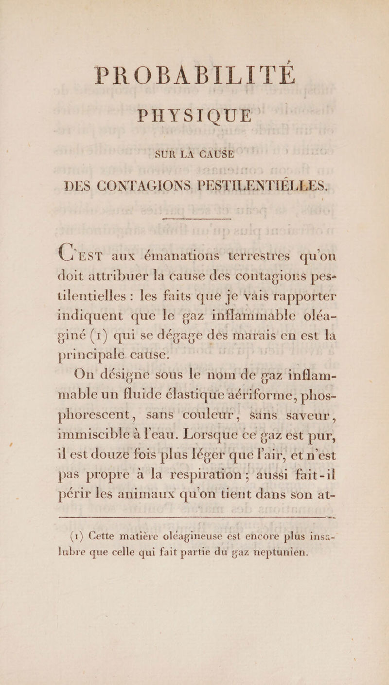 PROBABILITE PHYSIQUE SUR LA CAUSE DES CONTAGIONS PESTILENTIELLES. O EST aux émanations terrestres quon doit attribuer la cause des contagions pes¬ tilentielles : les faits que je vais rapporter indiquent que le gaz inflammable oléa- giné (i) qui se dégage des marais en est la principale cause. On désigne sous le nom de gaz inflam¬ mable un fluide élastique aériforme, phos¬ phorescent, sans couleur, sans saveur, immiscible à l’eau. Lorsque ce gaz est pur, il est douze fois plus léger que l’air, et n’est pas propre à la respiration; aussi fait-il périr les animaux qu’on tient dans son at- (i) Cette matière oléagineuse est encore plus insa¬ lubre que celle qui fait partie du gaz neptunien.