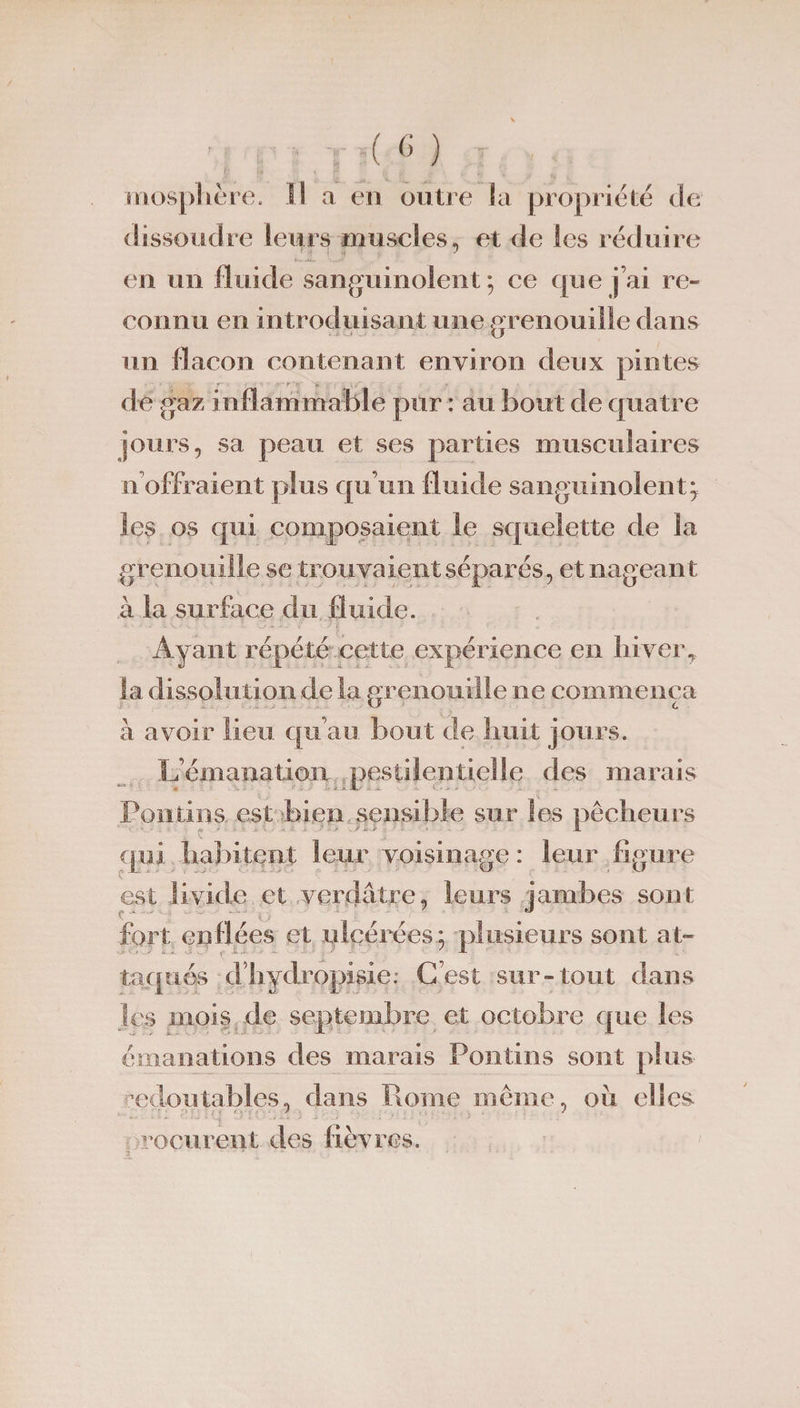 mospbère. il a en outre la propriété de dissoudre leurs muscles, et de les réduire en un fluide sanguinolent; ce que j’ai re¬ connu en introduisant une grenouille dans un flacon contenant environ deux pintes de gaz inflammable pur : au bout de quatre jours, sa peau et ses parties musculaires n offraient plus qu’un fluide sanguinolent^ les os qui composaient le squelette de la grenouille se trouvaient séparés, et nageant à la surface du fluide. Ayant répété cette expérience en hivery la dissolution de la grenouille ne commença à avoir lieu qu’au bout de huit jours. L’émanation pestilentielle des marais Poutins est bien sensible sur les pêcheurs qui habitent leur voisinage : leur figure est livide et verdâtre, leurs jambes sont fort enflées et ulcéréesplusieurs sont at¬ taqués d liydropisie: C’est sur-tout dans les mois de septembre et octobre que les émanations des marais Pontins sont plus redoutables, dans Rome même, oii elles reçurent des fièvres.